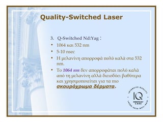 Quality-Switched Laser
3. Q-Switched Nd:Yag :
• 1064 και 532 nm
• 5-10 nsec
• Η μελανίνη απορροφά πολύ καλά στα 532
nm.
• To 1064 nm δεν απορροφάται πολύ καλά
από τη μελανίνη αλλά διεισδύει βαθύτερα
και χρησιμοποιείται για τα πιο
σκουρόχρωμα δέρματα.
 