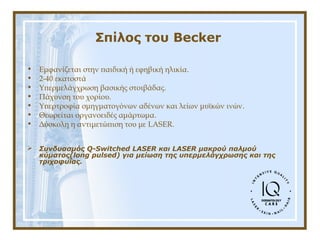 Σπίλος του Becker
• Εμφανίζεται στην παιδική ή εφηβική ηλικία.
• 2-40 εκατοστά
• Υπερμελάγχρωση βασικής στοιβάδας.
• Πάχυνση του χορίου.
• Υπερτροφία σμηγματογόνων αδένων και λείων μυϊκών ινών.
• Θεωρείται οργανοειδές αμάρτωμα.
• Δύσκολη η αντιμετώπιση του με LASER.
 Συνδυασμός Q-Switched LASER και LASER μακρού παλμού
κύματος(long pulsed) για μείωση της υπερμελάγχρωσης και της
τριχοφυΐας.
 