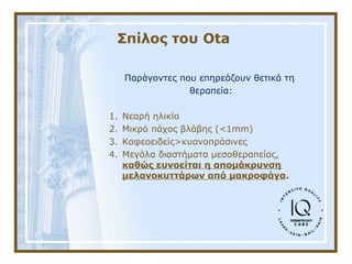 Σπίλος του Ota
Παράγοντες που επηρεάζουν θετικά τη
θεραπεία:
1. Νεαρή ηλικία
2. Μικρό πάχος βλάβης (<1mm)
3. Καφεοειδείς>κυανοπράσινες
4. Μεγάλα διαστήματα μεσοθεραπείας,
καθώς ευνοείται η απομάκρυνση
μελανοκυττάρων από μακροφάγα.
 