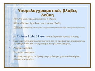 Υπομελαγχρωματικές βλάβες
Λεύκη
1. Nb-UVB ακτινοβολία (καμπίνες ή πλάκες)
2. 308 nm Excimer light Laser για εστιακές βλάβες
 ΓΕΝΙΚΑ:H υπεριώδης ακτινοβολία ενεργοποιεί τα μελανοκύτταρα να παράγουν μελανίνη.
 Το Excimer Light ή Laser είναι η θεραπεία πρώτης εκλογής.
 Έχει τη μέγιστη αποτελεσματικότητα στο να προάγει την απόπτωση των
Τ-κυττάρων και την ενεργοποίηση των μελανοκυττάρων.
 Λιγότερο ερύθημα
 Ταχύτερη ανάρρωση
 Η νόσος παραμένει σε ύφεση για μεγαλύτερα χρονικά διαστήματα
σύμφωνα με μελέτες.
 