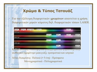 Χρώμα & Τύπος Τατουάζ
• Για την εξάλειψη διαφορετικών χρωμάτων απαιτείται η χρήση
διαφορετικών μηκών κύματος δηλ. διαφορετικών τύπων LASER.
• Τύποι τατουάζ: διακοσμητικά (επαγγελματικά ή ερασιτεχνικά),
αισθητικά (ημιμόνιμο μακιγιάζ), τραυματικά και ιατρικά
• Άλλες διακρίσεις: Παλαιά (> 5 έτη) - Πρόσφατα
Μονοχρωματικά - Πολυχρωματικά
 