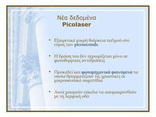 Νέα δεδομένα
Picolaser
• Εξαιρετικά μικρή διάρκεια παλμού στο
εύρος των picoseconds.
• Η δράση του δεν περιορίζεται μόνο σε
φωτοθερμικές αντιδράσεις
• Προκαλεί και φωτομηχανικά φαινόμενα τα
οποία θρυμματίζουν τις χρωστικές σε
μικροσκοπικά σωματίδια
• Αυτά μπορούν εύκολα να απομακρυνθούν
με τη λεμφική οδό
 