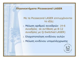 Πλεονεκτήματα Picosecond LASER
Με τα Picosecond LASER επιτυγχάνονται 
τα εξής:
1. Μείωση αριθμού συνεδριών  (4-6 
συνεδρίες  σε αντίθεση με 8-12 
συνεδρίες με Q-Switched LASER)
2. Ελαχιστοποίηση κινδύνου ουλών
3. Μείωση κινδύνου υπομελάγχρωσης
 
