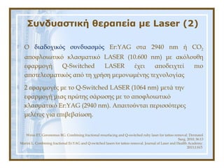 Συνδυαστική θεραπεία με Laser (2)
Weiss ET, Geronemus RG. Combining fractional resurfacing and Q-switched ruby laser for tattoo removal. Dermatol
Surg. 2010; 36:13
Marini L. Combining fractional Er:YAG and Q-switched lasers for tattoo removal. Journal of Laser and Health Academy.
2013;1:S15
 Ο διαδοχικός συνδυασμός Er:YAG στα 2940 nm ή CO2
αποφλοιωτικό κλασματικό LASER (10.600 nm) με ακόλουθη
εφαρμογή Q-Switched LASER έχει αποδειχτεί πιο
αποτελεσματικός από τη χρήση μεμονωμένης τεχνολογίας
 2 εφαρμογές με το Q-Switched LASER (1064 nm) μετά την
εφαρμογή μιας πρώτης σάρωσης με το αποφλοιωτικό
κλασματικό Er:YAG (2940 nm). Απαιτούνται περισσότερες
μελέτες για επιβεβαίωση.
 