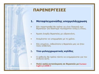 ΠΑΡΕΝΕΡΓΕΙΕΣ
1. Μεταφλεγμονώδης υπερμελάγχρωση
• Εάν παρατηρηθεί θα πρέπει να γίνει διακοπή των 
θεραπειών για διάστημα τουλάχιστον ενός(1) έτους.
• Άμεση έναρξη θεραπείας με υδροκινόνη.
• Αναμένεται να υποχωρήσει με το χρόνο.
• Εάν επιμείνει, πιθανότατα η θεραπεία μας να ήταν 
πολύ επιθετική.
2. Υπο-μελαγχρωματικές κηλίδες
• Ο ασθενής θα πρέπει πάντα να ενημερώνεται για τον 
κίνδυνο αυτό.
• Πολύ καλή ανταπόκριση σε θεραπεία με Excimer
Light ή LASER !!
 