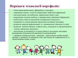 20
Переваги технології портфоліо:
 – повне врахування вимог Державного стандарту
 – отримання повної, точної й оперативної зворотної інформації;
 – систематизація, поглиблення, закріплення знань учня;
 – визначення ступеня свободи у використанні отриманої інформації;
 – мобілізація учнів на виконання пізнавальної діяльності;
 – підтримка та стимулювання навчальної мотивації школярів;
 – розвиток навичок рефлексивної та оцінювальної діяльності учнів;
 – розвиток вміння вчитися: ставити мету, планувати та організовувати
власну навчальну діяльність;
 – заохочення до активності та самостійності молодших школярів,
розширення можливостей навчання й самонавчання;
 – сприяння індивідуалізації навчання (простежити особистісний
прогрес у розвитку та навчанні учня, при цьому не порівнюючи їх із
досягненнями інших учнів).
 