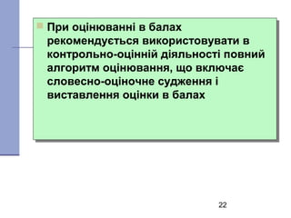 22
 При оцінюванні в балах
рекомендується використовувати в
контрольно-оцінній діяльності повний
алгоритм оцінювання, що включає
словесно-оціночне судження і
виставлення оцінки в балах
 При оцінюванні в балах
рекомендується використовувати в
контрольно-оцінній діяльності повний
алгоритм оцінювання, що включає
словесно-оціночне судження і
виставлення оцінки в балах
 