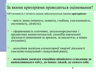 8
За якими критеріями проводиться оцінювання?
Об’єктивність і точність оцінок забезпечуються такими критеріями:
 – якість знань (міцність, повнота, глибина, узагальненість,
системність, дієвість);
 – сформованість ключових, загальнопредметних і
предметних компетентностей, способів навчальної
діяльності (виконання за зразком, за аналогією, в нових
ситуаціях);
 – володіння досвідом елементарної творчої діяльності
(частково-пошуковий і пошуковий рівні);
 – володіння досвідом емоційно-ціннісного ставлення до
навколишнього світу, до інших людей, до самого себе.
 