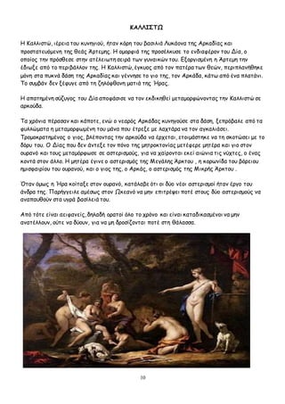 10
ΚΑΛΛΙΣΤΩ
Η Καλλιστώ, ιέρεια του κυνηγιού, ήταν κόρη του βασιλιά Λυκάονα της Αρκαδίας και
προστατευόμενη της θεάς Άρτεμης. Η ομορφιά της προσέλκυσε το ενδιαφέρον του Δία, ο
οποίος την πρόσθεσε στην ατέλειωτη σειρά των γυναικών του. Εξοργισμένη η Άρτεμη την
έδιωξε από το περιβάλλον της. Η Καλλιστώ, έγκυος από τον πατέρα των θεών, περιπλανήθηκε
μόνη στα πυκνά δάση της Αρκαδίας και γέννησε το γιο της, τον Αρκάδα, κάτω από ένα πλατάνι.
Το συμβάν δεν ξέφυγε από τη ζηλόφθονη ματιά της Ήρας.
Η απατημένη σύζυγος του Δία αποφάσισε να τον εκδικηθεί μεταμορφώνοντας την Καλλιστώ σε
αρκούδα.
Τα χρόνια πέρασαν και κάποτε, ενώ ο νεαρός Αρκάδας κυνηγούσε στα δάση, ξεπρόβαλε από τα
φυλλώματα η μεταμορφωμένη του μάνα που έτρεξε με λαχτάρα να τον αγκαλιάσει.
Τρομοκρατημένος ο γιος, βλέποντας την αρκούδα να έρχεται, ετοιμάστηκε να τη σκοτώσει με το
δόρυ του. Ο Δίας που δεν άντεξε τον πόνο της μητροκτονίας μετέφερε μητέρα και γιο στον
ουρανό και τους μεταμόρφωσε σε αστερισμούς, για να χαίρονται εκεί αιώνια τις νύχτες, ο ένας
κοντά στον άλλο. Η μητέρα έγινε ο αστερισμός της Μεγάλης Άρκτου , η κορωνίδα του βόρειου
ημισφαιρίου του ουρανού, και ο γιος της, ο Αρκάς, ο αστερισμός της Μικρής Άρκτου .
Όταν όμως η Ήρα κοίταξε στον ουρανό, κατάλαβε ότι οι δύο νέοι αστερισμοί ήταν έργο του
άνδρα της. Παρήγγειλε αμέσως στον Ωκεανό να μην επιτρέψει ποτέ στους δύο αστερισμούς να
αναπαυθούν στα υγρά βασίλειά του.
Από τότε είναι αειφανείς, δηλαδή ορατοί όλο το χρόνο και είναι καταδικασμένοι να μην
ανατέλλουν, ούτε να δύουν, για να μη δροσίζονται ποτέ στη θάλασσα.
 