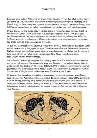 11
ΔΙΟΣΚΟΥΡΟΙ
Σύμφωνα με το μύθο, η Λήδα, από την ένωσή της με τον Δία, γέννησε δυο αβγά. Από το πρώτο
γεννήθηκε η Ελένη, ενώ από το δεύτερο δύο δίδυμα αγόρια, οι Διόσκουροι, ο Κάστορας και ο
Πολυδεύκης. Οι Σπαρτιάτες τους είχαν σε περίοπτη θέση όσον αφορά τη λατρεία. Επίσης, όταν
βαδίζανε να συναντήσουν τον εχθρό τραγουδούσαν έναν παιάνα προς τιμή των Διοσκούρων.
Όταν ο Θησέας, με την βοήθεια του Πειρίθου, απήγαγε την αδελφή τους Ελένη με σκοπό να
την παντρευτεί, όταν εκείνη μεγαλώσει, οι Διόσκουροι εισέβαλαν στην Αττική. Εκεί, αφού
ελευθέρωσαν την αδελφή τους, απήγαγαν τη μητέρα του βασιλιά της Αθήνας, την Αίθρα και
βοήθησαν να ανέβει στον θρόνο της Αθήνας ο Μενεσθέας, εκμεταλλευόμενοι και την απουσία
του Θησέα ο οποίος ήταν φυλακισμένος στον Άδη.
Τα δύο αδέλφια έτρεφαν μεγάλη αγάπη ο ένας για τον άλλον. Ο Κάστωρ σε μία σύγκρουση έχασε
τη ζωή του και τότε ο Δίας πρόσφερε στον Πολυδεύκη την αθανασία. Έτσι λοιπόν, όταν αυτός
δέχθηκε, ζήτησε από το Δία να μοιραστεί αυτήν την αθανασία με τον αδελφό του. Δεχόμενος ο
Δίας όρισε τότε τη μία ημέρα ο ένας να είναι στον Κάτω Κόσμο του Άδηκαι ο άλλος
στον Όλυμπο και την άλλη αντίστροφα.
Για το θάνατο του Κάστορα υπάρχουν δύο εκδοχές, αλλά και οι δύο βασίζονται στη σύγκρουσή
τους με τα ξαδέλφια τουςΊδα και Λυγκέα, γιους του Αφαρέως. Η μια εκδοχή έχει να κάνει με
μια ζωοκλοπή, που οργάνωσαν τα τέσσερα ξαδέλφια, αλλά ο Ίδας και ο Λυγκέας κατάφεραν να
ξεγελάσουν τους Διόσκουρους και να πάρουν όλη τη λεία. Αργότερα σε σύγκρουση μεταξύ των
δύο πλευρών ο Ίδας σκότωσε τον Κάστορα και ο Πολυδεύκης τον Λυγκέα.
Με βάση τη δεύτερη εκδοχή του μύθου, οι Διόσκουροι επιχείρησαν να πάρουν για συζύγους
τους τις κόρες του Λεύκιππου, τις ξαδέλφες τους Φοίβη και Ιλάειρα. Τα δύο αδέλφια απήγαγαν
τις Λευκιππίδες, οι οποίες όμως προορίζονταν για σύζυγοι των δύο γιων του Αφαρέως (ο
οποίος ήταν αδελφός του πατέρα τους Λεύκιππου). Ο Ίδας και ο Λυγκέας επιτέθηκαν στους
Διόσκουρους και κατά τη διάρκεια της σύγκρουσης έχασαν τη ζωή τους και εδώ, ο Κάστορας
και ο Λυγκέας.
 