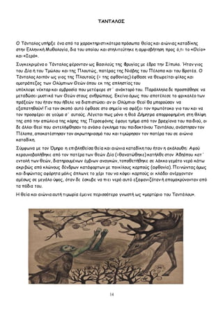 14
ΤΑΝΤΑΛΟΣ
Ο Τάνταλος υπήρξε ένα από τα χαρακτηριστικότερα πρόσωπα θείας και αιώνιας καταδίκης
στην Ελληνική Μυθολογία, δια του οποίου και στηλιτεύτηκε η αμφισβήτηση προς ό,τι το «Θείο»
και «Ιερό».
Συγκεκριμένα ο Τάνταλος φέρονταν ως Βασιλεύς της Φρυγίας με έδρα την Σίπυλο. Ήταν γιος
του Δία ή του Τμώλου και της Πλουτώς, πατέρας της Νιόβης του Πέλοπα και του Βροτέα. Ο
Τάνταλος λοιπόν ως γιος της Πλουτούς (= της αφθονίας) έφθασε να θεωρείται φίλος και
ομοτράπεζος των Ολύμπιων Θεών όπου εκ της απληστίας του
υπέκλεψε νέκταρ και αμβροσία που μετέφερε στ΄ ανάκτορό του. Παράλληλα δε προσπάθησε να
μεταδώσει μυστικά των Θεών στους ανθρώπους. Εκείνο όμως που αποτέλεσε το φρικαλέο των
πράξεών του ήταν που ήθελε να διαπιστώσει αν οι Ολύμπιοι θεοί θα μπορούσαν να
εξαπατηθούν! Για τον σκοπό αυτό έφθασε στο σημείο να σφάξει τον πρωτότοκο γιο του και να
τον προσφέρει σε γεύμα σ΄ αυτούς. Λέγεται πως μόνο η θεά Δήμητρα απορροφημένη στη θλίψη
της από την απώλεια της κόρης της Περσεφόνης έφαγε τμήμα από τον βραχίονα του παιδιού, οι
δε άλλοι θεοί που αντελήφθησαν το ανόσιο έγκλημα του παιδοκτόνου Ταντάλου, ανάστησαν τον
Πέλοπα, αποκατέστησαν τον ακρωτηριασμό του και τιμώρησαν τον πατέρα του σε αιώνια
καταδίκη.
Σύμφωνα με τον Όμηρο η επιβληθείσα θεία και αιώνια καταδίκη του ήταν η ακόλουθη: Αφού
κεραυνοβολήθηκε από τον πατέρα των θεών Δία (=θανατώθηκε) κατήλθε στον Άδηόπου κατ΄
εντολή των θεών, διατηρουμένων έμβιων αναγκών, τοποθετήθηκε σε λάκκο γεμάτο νερό κάτω
ακριβώς από κλώνους δένδρων κατάφορτων με ποικίλους καρπούς (αφθονία). Πεινώντας όμως
και διψώντας αφόρητα μόλις άπλωνε το χέρι του να κόψει καρπούς οι κλάδοι ανέρχονταν
αμέσως σε μεγάλο ύψος, όταν δε έσκυβε να πιει νερό αυτό εξαφανιζόταν ή απομακρύνονταν από
τα πόδια του.
Η θεία και αιώνια αυτή τιμωρία έμεινε περισσότερο γνωστή ως «μαρτύριο του Ταντάλου».
 