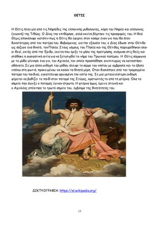 15
ΘΕΤΙΣ
Η Θέτις ήταν μία από τις Νηρηίδες της ελληνικής μυθολογίας, κόρη του Νηρέα και απόγονος
(εγγονή) της Τιθύoς. Ο Δίας την επιθύμησε, αλλά εκείνη δέχτηκε τις προσφορές του. Η θεά
Θέμις αποκάλυψε κατόπιν πως η Θέτις θα έφερνε στον κόσμο έναν γιο που θα ήταν
δυνατότερος από τον πατέρα του. Φοβούμενος για την εξουσία του, ο Δίας έδωσε στην Θέτιδα
ως σύζυγο ένα θνητό, τονΠηλέα. Στους γάμους του Πηλέα και της Θέτιδας παρευρέθηκαν όλοι
οι θεοί, εκτός από την Έριδα, εκείνη που έριξε το μήλο της προτίμησης ανάμεσα στις θεές και
στάθηκε η ουσιαστική αιτία για να ξετυλιχθεί το νήμα του Τρωικού πολέμου. Η Θέτις σύμφωνα
με το μύθο γέννησε ένα γιο, τον Αχιλλέα, τον οποίο προσπάθησε ανεπιτυχώς να καταστήσει
αθάνατο. Σε μια άλλη εκδοχή του μύθου άλειψε το σώμα του νηπίου με αμβροσία και το έβαλε
επάνω στη φωτιά, προκειμένου να καούν τα θνητά μέρη. Όταν διακόπηκε από τον τρομαγμένο
πατέρα του παιδιού, εγκατέλειψε οργισμένη την εστία της. Σε μια μεταγενέστερη εκδοχή
φέρεται να βυθίζει το παιδί στον ποταμό της Στύγας, κρατώντας το από τη φτέρνα. Όλα τα
σημεία που άγγιξε ο ποταμός έγιναν άτρωτα. Η φτέρνα όμως έμεινε στεγνή και
ο Αχιλλέας απέκτησε το τρωτό σημείο του, έμβλημα της θνητότητάς του.
ΔΙΚΤΥΟΓΡΑΦΙΑ: https://el.wikipedia.org/
 