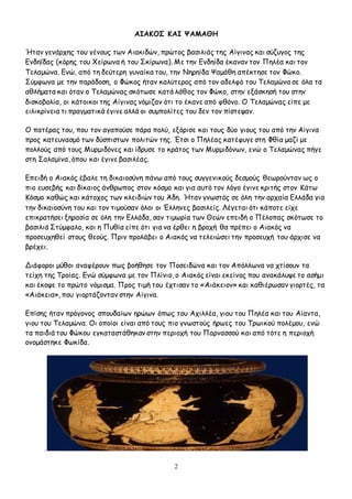 2
ΑΙΑΚΟΣ ΚΑΙ ΨΑΜΑΘΗ
Ήταν γενάρχης του γένους των Αιακιδών, πρώτος βασιλιάς της Αίγινας και σύζυγος της
Ενδηΐδας (κόρης του Χείρωνα ή του Σκίρωνα). Με την Ενδηίδα έκαναν τον Πηλέα και τον
Τελαμώνα. Ενώ, από τη δεύτερη γυναίκα του, την Νηρηίδα Ψαμάθη απέκτησε τον Φώκο.
Σύμφωνα με την παράδοση, ο Φώκος ήταν καλύτερος από τον αδελφό του Τελαμώνα σε όλα τα
αθλήματα και όταν ο Τελαμώνας σκότωσε κατά λάθος τον Φώκο, στην εξάσκησή του στην
δισκοβολία, οι κάτοικοι της Αίγινας νόμιζαν ότι το έκανε από φθόνο. Ο Τελαμώνας είπε με
ειλικρίνεια τι πραγματικά έγινε αλλά οι συμπολίτες του δεν τον πίστεψαν.
Ο πατέρας του, που τον αγαπούσε πάρα πολύ, εξόρισε και τους δύο γιους του από την Αίγινα
προς κατευνασμό των δύσπιστων πολιτών της. Έτσι ο Πηλέας κατέφυγε στη Φθία μαζί με
πολλούς από τους Μυρμιδόνες και ίδρυσε το κράτος των Μυρμιδόνων, ενώ ο Τελαμώνας πήγε
στη Σαλαμίνα, όπου και έγινε βασιλέας.
Επειδή ο Αιακός έβαλε τη δικαιοσύνη πάνω από τους συγγενικούς δεσμούς θεωρούνταν ως ο
πιο ευσεβής και δίκαιος άνθρωπος στον κόσμο και για αυτό τον λόγο έγινε κριτής στον Κάτω
Κόσμο καθώς και κάτοχος των κλειδιών του Άδη. Ήταν γνωστός σε όλη την αρχαία Ελλάδα για
την δικαιοσύνη του και τον τιμούσαν όλοι οι Έλληνες βασιλείς. Λέγεται ότι κάποτε είχε
επικρατήσει ξηρασία σε όλη την Ελλάδα, σαν τιμωρία των Θεών επειδή ο Πέλοπας σκότωσε το
βασιλιά Στύμφαλο, και η Πυθία είπε ότι για να έρθει η βροχή θα πρέπει ο Αιακός να
προσευχηθεί στους θεούς. Πριν προλάβει ο Αιακός να τελειώσει την προσευχή του άρχισε να
βρέχει.
Διάφοροι μύθοι αναφέρουν πως βοήθησε τον Ποσειδώνα και τον Απόλλωνα να χτίσουν τα
τείχη της Τροίας. Ενώ σύμφωνα με τον Πλίνιο, ο Αιακός είναι εκείνος που ανακάλυψε το ασήμι
και έκοψε το πρώτο νόμισμα. Προς τιμή του έχτισαν το «Αιάκειον» και καθιέρωσαν γιορτές, τα
«Αιάκεια», που γιορτάζονταν στην Αίγινα.
Επίσης ήταν πρόγονος σπουδαίων ηρώων όπως του Αχιλλέα, γιου του Πηλέα και του Αίαντα,
γιου του Τελαμώνα. Οι οποίοι είναι από τους πιο γνωστούς ήρωες του Τρωικού πολέμου, ενώ
τα παιδιά του Φώκου εγκαταστάθηκαν στην περιοχή του Παρνασσού και από τότε η περιοχή
ονομάστηκε Φωκίδα.
.
 