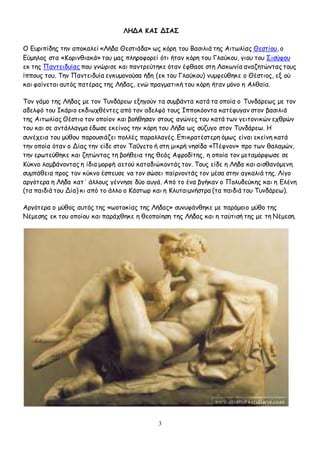 3
ΛΗΔΑ ΚΑΙ ΔΙΑΣ
Ο Ευριπίδης την αποκαλεί «Λήδα Θεστιάδα» ως κόρη του Βασιλιά της Αιτωλίας Θεστίου, ο
Εύμηλος στα «Κορινθιακά» του μας πληροφορεί ότι ήταν κόρη του Γλαύκου, γιου του Σισύφου
εκ της Παντειδυίας που γνώρισε και παντρεύτηκε όταν έφθασε στη Λακωνία αναζητώντας τους
ίππους του. Την Παντειδυία εγκυμονούσα ήδη (εκ του Γλαύκου) νυμφεύθηκε ο Θέστιος, εξ ού
και φαίνεται αυτός πατέρας της Λήδας, ενώ πραγματική του κόρη ήταν μόνο η Αλθαία.
Τον γάμο της Λήδας με τον Τυνδάρεω εξηγούν τα συμβάντα κατά τα οποία ο Τυνδάρεως με τον
αδελφό του Ικάριο εκδιωχθέντες από τον αδελφό τους Ιπποκόοντα κατέφυγαν στον βασιλιά
της Αιτωλίας Θέστιο τον οποίον και βοήθησαν στους αγώνες του κατά των γειτονικών εχθρών
του και σε αντάλλαγμα έδωσε εκείνος την κόρη του Λήδα ως σύζυγο στον Τυνδάρεω. Η
συνέχεια του μύθου παρουσιάζει πολλές παραλλαγές. Επικρατέστερη όμως είναι εκείνη κατά
την οποία όταν ο Δίας την είδε στον Ταΰγετο ή στη μικρή νησίδα «Πέφνον» προ των θαλαμών,
την ερωτεύθηκε και ζητώντας τη βοήθεια της θεάς Αφροδίτης, η οποία τον μεταμόρφωσε σε
Κύκνο λαμβάνοντας η ίδια μορφή αετού καταδιώκοντάς τον. Τους είδε η Λήδα και αισθανόμενη
συμπάθεια προς τον κύκνο έσπευσε να τον σώσει παίρνοντάς τον μέσα στην αγκαλιά της. Λίγο
αργότερα η Λήδα κατ΄ άλλους γέννησε δύο αυγά. Από το ένα βγήκαν ο Πολυδεύκης και η Ελένη
(τα παιδιά του Δία) κι από το άλλο ο Κάστωρ και η Κλυταιμνήστρα (τα παιδιά του Τυνδάρεω).
Αργότερα ο μύθος αυτός της «ωοτοκίας της Λήδας» συνυφάνθηκε με παρόμοιο μύθο της
Νέμεσης εκ του οποίου και παράχθηκε η θεοποίηση της Λήδας και η ταύτισή της με τη Νέμεση.
 