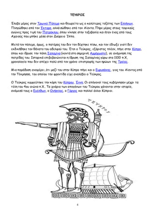 4
ΤΕΥΚΡΟΣ
Έλαβε μέρος στον Τρωικό Πόλεμο και θεωρείτο ως ο καλύτερος τοξότης των Ελλήνων.
Πληγώθηκε από τον Έκτορα, αλλά σώθηκε από τον Αίαντα. Πήρε μέρος στους ταφικούς
αγώνες προς τιμή του Πατρόκλου, όπου νίκησε στην τοξοβολία και ήταν ένας από τους
Αχαιούς που μπήκε μέσα στον Δούρειο Ίππο.
Μετά τον πόλεμο, όμως, ο πατέρας του δεν τον δέχτηκε πίσω, και τον έδιωξε γιατί δεν
εκδικήθηκε τον θάνατο του αδελφού του. Έτσι ο Τεύκρος, εξόριστος πλέον, πήγε στην Κύπρο,
όπου και ίδρυσε την πόλη Σαλαμίνα (κοντά στη σημερινή Αμμόχωστο), σε ανάμνηση της
πατρίδας του. Ιστορικά επιβεβαιώνεται η ίδρυση της Σαλαμίνας γύρω στα 1100 π.Χ,
χρονολογία που δεν απέχει πολύ από τον χρόνο επιστροφής των ηρώων της Τροίας.
Μια παράδοση αναφέρει, ότι μαζί του στην Κύπρο πήγε και ο Ευρυσάκης, γιος του Αίαντος από
την Τέκμησσα, του οποίου την φροντίδα είχε αναλάβει ο Τεύκρος.
Ο Τεύκρος νυμφεύτηκε την κόρη του Κύπρου, Έννη. Οι απόγονοί τους κυβέρνησαν μέχρι τα
τέλη του 4ου αιώνα π.Χ.. Τα χνάρια των απογόνων του Τεύκρου χάνονται στην ιστορία,
ανάμεσά τους ο Ευέλθων, ο Ονήσιλος, ο Γόργος και πολλοί άλλοι Κύπριοι.
 