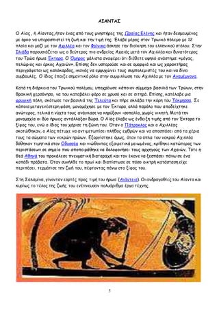 5
ΑΙΑΝΤΑΣ
Ο Αίας , ή Αίαντας, ήταν ένας από τους μνηστήρες της Ωραίας Ελένης και ήταν δεσμευμένος
με όρκο να υπερασπιστεί τη ζωή και την τιμή της. Έλαβε μέρος στον Τρωικό πόλεμο με 12
πλοία και μαζί με τον Αχιλλέα και τον Φοίνικα άσκησε την διοίκηση του ελληνικού στόλου. Στην
Ιλιάδα παρουσιάζεται ως ο δεύτερος πιο ανδρείος Αχαιός μετά τον Αχιλλέα και δυνατότερος
του Τρώα ήρωα Έκτορα. Ο Όμηρος μάλιστα αναφέρει ότι διέθετε υψηλό ανάστημα: «μέγας,
πελώριος και έρκος Αχαιών». Επίσης δεν υστερούσε και σε ομορφιά και ως χαρακτήρας
περιγράφεται ως καλόκαρδος, ικανός να εμψυχώνει τους συμπολεμιστές του και να δίνει
συμβουλές. Ο ίδιος έπαιξε σημαντικό ρόλο στην συμφιλίωση του Αχιλλέα με τον Αγαμέμνονα.
Κατά τη διάρκεια του Τρωικού πολέμου, υποχρέωσε κάποιον σύμμαχο βασιλιά των Τρώων, στην
θρακική χερσόνησο, να του καταβάλει φόρο σε χρυσό και σε σιτηρά. Επίσης, κατέλαβε μια
φρυγική πόλη, σκότωσε τον βασιλιά της Τελεύτα και πήρε σκλάβα την κόρη του Τέκμησσα. Σε
κάποια μεταγενέστερη φάση, μονομάχησε με τον Έκτορα, αλλά παρόλο που αποδείχτηκε
ανώτερος, τελικά η νύχτα τους ανάγκασε να κηρύξουν ισοπαλία, χωρίς νικητή. Μετά την
μονομαχία οι δύο ήρωες αντάλλαξαν δώρα. Ο Αίας έλαβε ως ένδειξη τιμής από τον Έκτορα το
ξίφος του, ενώ ο ίδιος του χάρισε τη ζώνη του. Όταν ο Πάτροκλος και ο Αχιλλέας
σκοτώθηκαν, ο Αίας πέτυχε να αντιμετωπίσει πλήθος εχθρών και να αποσπάσει από τα χέρια
τους τα σώματα των νεκρών ηρώων. Εξοργίστηκε όμως, όταν τα όπλα του νεκρού Αχιλλέα
δόθηκαν τιμητικά στον Οδυσσέα και νιώθοντας εξαιρετικά μειωμένος, κρίθηκε κατώτερος των
περιστάσεων σε σημείο που αποπειράθηκε να δολοφονήσει τους αρχηγούς των Αχαιών. Τότε η
θεά Αθηνά του προκάλεσε πνευματική διαταραχή και τον έκανε να ξεσπάσει πάνω σε ένα
κοπάδι πρόβατα. Όταν συνήλθε το πρωί και διαπίστωσε σε πόσο οικτρή κατάσταση είχε
περιπέσει, τερμάτισε την ζωή του, πέφτοντας πάνω στο ξίφος του.
Στη Σαλαμίνα, γίνονταν εορτές προς τιμή του ήρωα (Αιάντεια). Οι ανδραγαθίες του Αίαντα και
κυρίως το τέλος της ζωής του ενέπνευσαν πολυάριθμα έργα τέχνης.
 