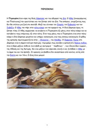 7
ΠΕΡΣΕΦΟΝΗ
Η Περσεφόνη ήταν κόρη της θεάς Δήμητρας και του αδερφού της Δία. Ο Άδης (αναφερόμενος
και Πλούτωνας) την ερωτεύτηκε και την ζήτησε από τον Δία. Την απήγαγε, γνωρίζοντας πως
δεν θα επέλεγε μια ζωή στο σκοτάδι. Μαζί του γέννησε τον Ζαγρέα, τον Ευβουλέα και τον
Σαβάζιο. Ο Άδης την πήρε στον κάτω κόσμο για την ομορφιά της. Η Θεά Δήμητρα όμως τη
ζήτησε πίσω. Ο Άδης συμφώνησε να ανεβαίνει η Περσεφόνη έξι μήνες στον πάνω κόσμο και να
κατεβαίνει τους επόμενους έξι στον κάτω. Έτσι τους μήνες που η Περσεφόνη είναι στον πάνω
κόσμο η Θεά Δήμητρα χαιρόταν και υπήρχε καλοκαιρία, ενώ τους άλλους κακοκαιρία. Ο μύθος
της αρπαγής πρωτοεμφανίζεται στην ΄΄Θεογονία΄΄ του Ησιόδου. Ο Ομηρικός Ύμνος στη
Δήμητρα είναι η σημαντικότερη πηγή μας: περιγράφει πως συνέβη η αρπαγή στο Νύσιον πεδίον,
όταν η Κόρη μάζευε άνθη σε ένα λιβάδι με συντροφιά ΄΄παρθένων΄΄, των Ωκεανιδών νυμφών ,
της Αθηνάς και της Άρτεμης. Και ενώ μάζευε ένα νάρκισσο, άνοιξε η γη, ξεπήδησε ο Άδης με
το άρμα του και την άρπαξε. Οι κραυγές για βοήθεια δεν ακούστηκαν από κανένα, εκτός από
την Εκάτη και τον Ήλιο. Ο Δίας ήταν μακριά
 