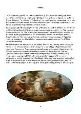 8
ΠΑΡΗΣ
Για να τιμήσει τους γάμους του Πηλέα με τη Θέτιδα, ο Δίας, οργάνωσε μια δεξίωση πάνω
στον Όλυμπο. Κάλεσε όλους τους θεούς, τις θεές και τους ημιθέους εκτός από την Έριδα, τη
θεά της διχόνοιας. Για εκδίκηση, η Έριδα πέταξε ένα χρυσό μήλο που έγραφε πάνω του τη λέξη
«καλλίστη» (στη δοτική), δηλαδή «για την ομορφότερη», μέσα στη δεξίωση, προκαλώντας έτσι
διένεξη ανάμεσα στις θεές για το ποια εννοούσε το μήλο.
Τελικώς κυρίως διεκδίκησαν το μήλο η Ήρα, η Αθηνά και η Αφροδίτη. Ζήτησαν από τον Δία να
επιλέξει τη μία από αυτές. Ο Δίας, μη μπορώντας να αποφασίσει, επέλεξε τον Πάρι να κρίνει.
Συνοδευόμενες από τον Ερμή, οι τρεις θεές πλησίασαν τον Πάρι καθώς έβοσκε τα βόδια του
στο βουνό. Αμέσως προσπάθησαν να τον δωροδοκήσουν: Η Ήρα του προσέφερε πολιτική
δύναμη για όλη την Ασία και πλούτη. Η Αθηνά, ικανότητα στη μάχη και σοφία. Η Αφροδίτη,
τέλος, του προσέφερε την Ωραία Ελένη, την ομορφότερη γυναίκα πάνω στη Γη. Ο Πάρις
επέλεξε την Αφροδίτη.
Αλλά η Ελένη ήταν ήδη παντρεμένη με τον βασιλιά Μενέλαο της Σπάρτης, οπότε ο Πάρις θα
έπρεπε να την απαγάγει, όπως και έκανε. Σύμφωνα με μία εκδοχή, η Αφροδίτη ενεφύσησε
έρωτα στην Ελένη για τον Πάρι, οπότε τον ακολούθησε με τη θέλησή της. Η εκστρατεία των
Ελλήνων για να πάρουν πίσω την Ωραία Ελένη υπήρξε η αιτία του Τρωικού Πολέμου:
Πράγματι, η Ελένη ήταν διάσημη για την ομορφιά της και είχε πολλούς μνηστήρες, τους
γενναιότερους ευγενείς της Ελλάδας. Γι' αυτό, ακολουθώντας συμβουλή που έδωσε
ο Οδυσσέας, ο πατριός ή πατέρας της ο Τυνδάρεως έβαλε όλους τους μνηστήρες να ορκισθούν
ότι θα υπερασπίζονταν τον μελλοντικό γάμο της Ελένης, όποιος και αν ήταν ο σύζυγός της.
Μόλις λοιπόν η Ελένη έφυγε με τον Πάρι στην Τροία, ο Μενέλαος υπενθύμισε αυτό τον όρκο.
 