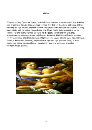 9
ΜΑΙΑ
Σύμφωνα με τους Ομηρικούς ύμνους, η Μαία ζούσε απομονωμένη σε μια σπηλιά στην Κυλλήνη.
Εκεί ενώθηκε με τον Δία όπου αργότερα γέννησε στον Δία τον δοξασμένο θεό Ερμή, από τον
ύπνο της στο ιερό κρεβάτι. Μετά τη γέννησή του, η Μαία έβαλε τον Ερμή να κοιμηθεί, εκείνος
όμως πήδηξε από την κούνια του και βγήκε έξω. Όπως έπαιζε βρήκε μια χελώνα, με το
καβούκι της οποίας δημιούργησε μια λύρα. Το ίδιο βράδυ έφτασε στην Πιερία, όπου
σκαρφίστηκε ένα κόλπο και έκλεψε τα βόδια του Απόλλωνα. Η Μαία αρνήθηκε να πιστέψει
τον Απόλλωνα που αποκάλεσε τον Ερμή κλέφτη και τότε ο Δίας πήρε το μέρος του Απόλλωνα.
Τελικά, ο Απόλλωνας αντάλλαξε τα βόδια για τη λύρα που είχε φτιάξει ο Ερμής. Η Μαία
προστάτεψε επίσης τον Αρκάδα από τη μανία της Ήρας, που μετέτρεψε τη μητέρα
του Καλλιστώ σε αρκούδα.
 