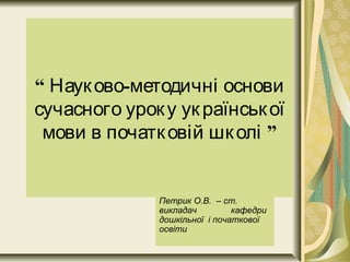 “ -Науково методичні основи
сучасного уроку української
”мови в початковій школі
Петрик О.В. – ст.
викладач кафедри
дошкільної і початкової
освіти
 