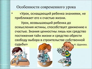11
Особенности современного урока
• «Урок, оснащающий ребенка знаниями, не
приближает его к счастью жизни.
Урок, возвышающий ребенка до
осмысления истины, способствует движению к
счастью. Знания ценностны лишь как средство
постижения тайн жизни и средство обрести
свободу выбора в строительстве собственной
судьбы» Н. Щуркова.
 