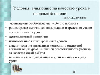 16
Условия, влияющие на качество урока в
начальной школе:
(по А.Я.Савченко)
• мотивационное обеспечение учебного процесса
• разнообразие источников информации и средств обучения
• технологичность урока
• деятельностный компонент
• использование интегрированных уроков
• акцентирование внимания в контрольно-оценочной
составляющей урока на личной ответственности ученика
за качество своей работы
• позитивная психодидактическая, гигиеническая среда
урока
 