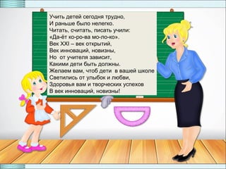 29
Учить детей сегодня трудно,
И раньше было нелегко.
Читать, считать, писать учили:
«Да-ёт ко-ро-ва мо-ло-ко».
Век XXI – век открытий,
Век инноваций, новизны,
Но от учителя зависит,
Какими дети быть должны.
Желаем вам, чтоб дети в вашей школе
Светились от улыбок и любви,
Здоровья вам и творческих успехов
В век инноваций, новизны!
 