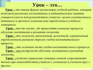 3
Урок – это…
Урок - это такая форма организации учебной работы, которая
включает различные коллективные и индивидуальные занятия
учащихся класса под руководством учителя с целью сознательного,
активного и прочного усвоения ими определенного учебного
материала.
Урок - это то место, где происходят основные процессы
обучения, воспитания и развития личности.
Урок - это логически законченный, целостный, ограниченный
определенными рамками отрезок учебно-воспитательного
процесса.
Урок – это основная часть учебно-воспитательного процесса.
Урок – это инструмент обучения, воспитания и развития
личности.
Урок - система социальная, которая может существовать
только при взаимодействии учителя с учениками и учеников друг с
другом.
 