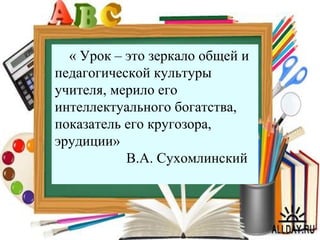 5
« Урок – это зеркало общей и
педагогической культуры
учителя, мерило его
интеллектуального богатства,
показатель его кругозора,
эрудиции»
В.А. Сухомлинский
 