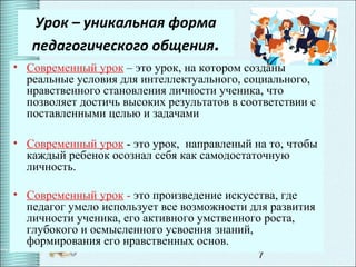 7
Урок – уникальная форма
педагогического общения.
• Современный урок – это урок, на котором созданы
реальные условия для интеллектуального, социального,
нравственного становления личности ученика, что
позволяет достичь высоких результатов в соответствии с
поставленными целью и задачами
• Современный урок - это урок, направленый на то, чтобы
каждый ребенок осознал себя как самодостаточную
личность.
• Современный урок - это произведение искусства, где
педагог умело использует все возможности для развития
личности ученика, его активного умственного роста,
глубокого и осмысленного усвоения знаний,
формирования его нравственных основ.
 