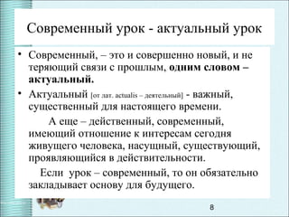 8
Современный урок - актуальный урок
• Современный, – это и совершенно новый, и не
теряющий связи с прошлым, одним словом –
актуальный.
• Актуальный [от лат. actualis – деятельный] - важный,
существенный для настоящего времени.
А еще – действенный, современный,
имеющий отношение к интересам сегодня
живущего человека, насущный, существующий,
проявляющийся в действительности.
Если урок – современный, то он обязательно
закладывает основу для будущего.
 