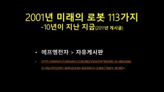 2001년 미래의 로봇 113가지
-10년이 지난 지금(2011년 게시글)
HTTP://WWW.FUTUREMAN.CO.KR/BBS/VIEW.PHP?BOARD_ID=BBS42&N
O=9&CATEGORY=&PAGENUM=&SEARCH=SUBJECT&KEY_WORD
 