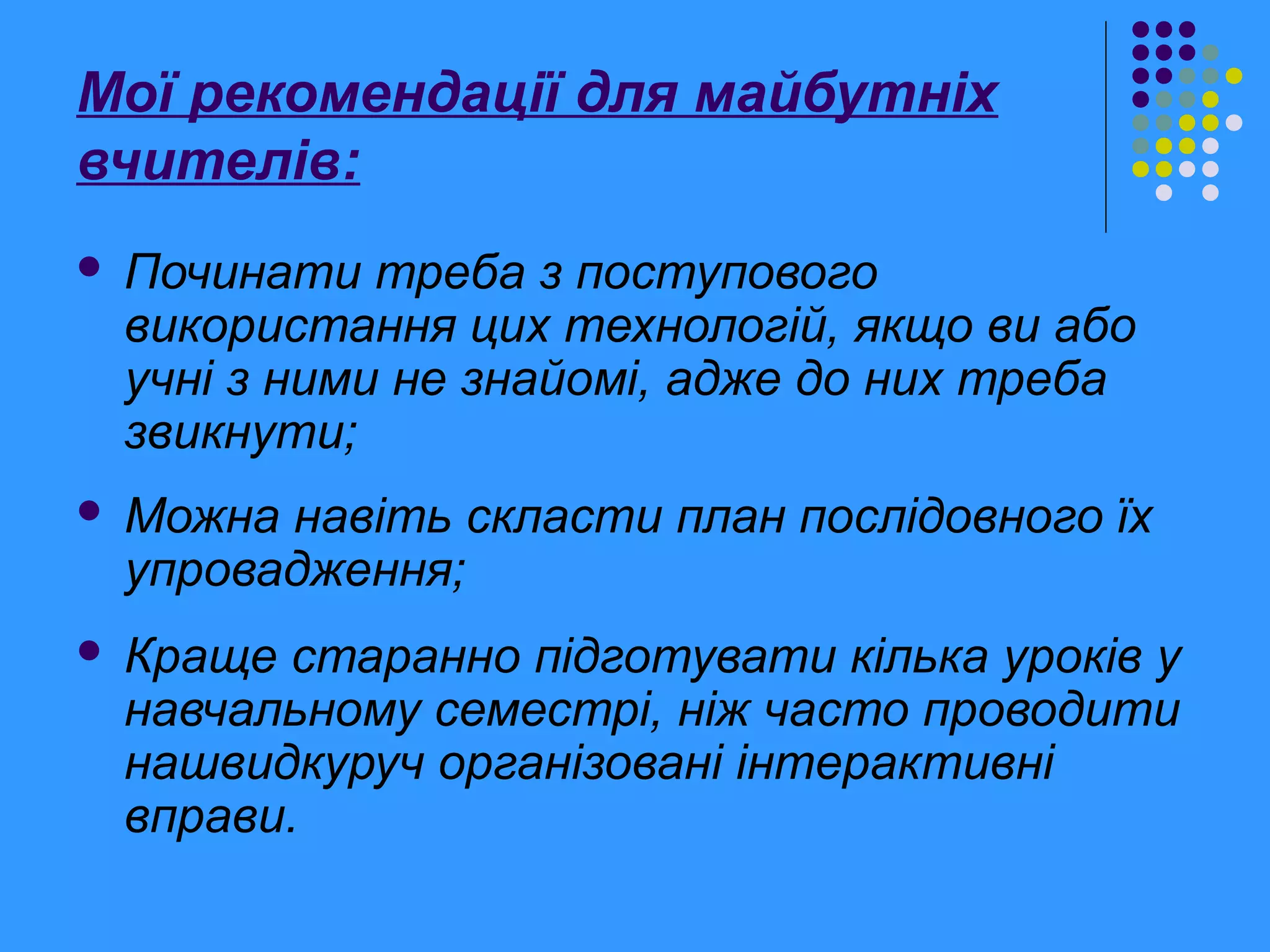 Мої рекомендації для майбутніх
вчителів:
 Починати треба з поступового
використання цих технологій, якщо ви або
учні з ними не знайомі, адже до них треба
звикнути;
 Можна навіть скласти план послідовного їх
упровадження;
 Краще старанно підготувати кілька уроків у
навчальному семестрі, ніж часто проводити
нашвидкуруч організовані інтерактивні
вправи.
 