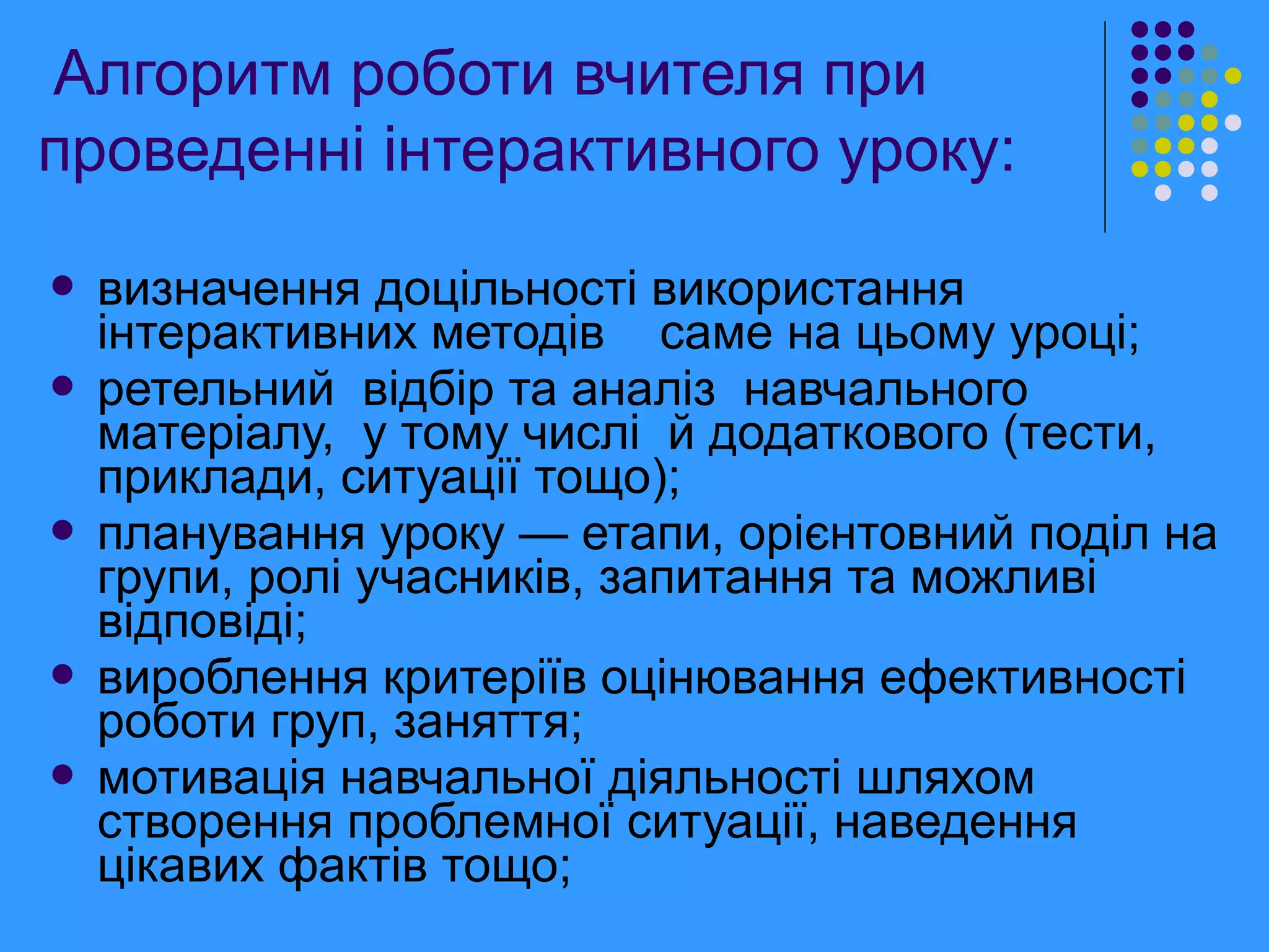  визначення доцільності використання
інтерактивних методів саме на цьому уроці;
 ретельний відбір та аналіз навчального
матеріалу, у тому числі й додаткового (тести,
приклади, ситуації тощо);
 планування уроку — етапи, орієнтовний поділ на
групи, ролі учасників, запитання та можливі
відповіді;
 вироблення критеріїв оцінювання ефективності
роботи груп, заняття;
 мотивація навчальної діяльності шляхом
створення проблемної ситуації, наведення
цікавих фактів тощо;
Алгоритм роботи вчителя при
проведенні інтерактивного уроку:
 