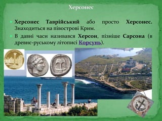  Херсонес Таврійський або просто Херсонес.
Знаходиться на півострові Крим.
 В давні часи називався Херсон, пізніше Сарсона (в
древнє-руському літописі Корсунь).
 