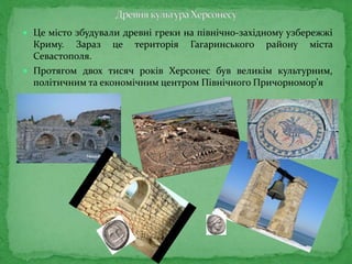  Це місто збудували древні греки на північно-західному узбережжі
Криму. Зараз це територія Гагаринського району міста
Севастополя.
 Протягом двох тисяч років Херсонес був великім культурним,
політичним та економічним центром Північного Причорномор’я
 