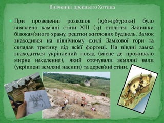  При проведенні розкопок (1961-1967роки) було
виявлено кам'яні стіни ХІІІ (13) століття. Залишки
білокам’яного храму, рештки житлових будівель. Замок
знаходився на північному схилі Замкової гори та
складав третину від всієї фортеці. На півдні замка
знаходиться укріплений посад (місце де проживало
мирне населення), який оточували земляні вали
(укріплені земляні насипи) та дерев'яні стіни.
 