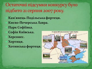  Кам'янець-Подільська фортеця.
 Києво-Печерська Лавра.
 Парк Софіївка.
 Софія Київська.
 Херсонес.
 Хортиця.
 Хотинська фортеця.
 