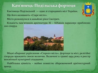 Кам'янець-Подільський — одне зі стародавніх міст України.
Ще його називають «Старе місто».
Місто розкинулося в каньйоні ріки Смотрич.
Кількість пам'ятників архітектури XI – XIXвіків нараховує приблизно
200 споруд.
Міцні оборонні укріплення «Старого міста», фортеця та міст, релігійні
споруди вражають своєю величчю. Включені в травні 1994 року в реєстр
всесвітньої культурної спадщини.
Найбільша цінність – майже повністю збереженений архітектурний
центр.
 