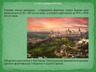 Головна міська прикраса – стародавня фортеця, перші будови якої
відносяться до XI—XII (11-12) віків, а головні укріплення до XVI—XVII
(16-17) віків.
Оборонні укріплення в Кам'янець-Подільському вважаються кращим
зразком фортифікації (оборони) Східної Європи.
 