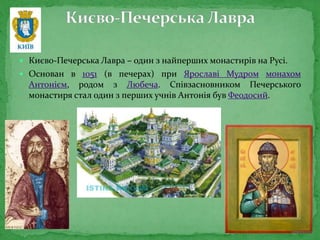  Києво-Печерська Лавра – один з найперших монастирів на Русі.
 Основан в 1051 (в печерах) при Ярославі Мудром монахом
Антонієм, родом з Любеча. Співзасновником Печерського
монастиря стал один з перших учнів Антонія був Феодосий.
 