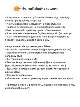 Функції	
 відділу	
 «вело»:	
 
-­‐	
 Контроль	
 за	
 наявністю	
 у	
 Технічних	
 Вимогах	
 до	
 тендеру	
 	
 	
 	
 	
 
пунктів	
 про	
 Велоінфраструктуру	
 
-­‐	
 Участь	
 в	
 формуванні	
 Завдання	
 на	
 проектування	
 
-­‐	
 Надання	
 рекомендацій	
 на	
 етапі	
 погоджень	
 проекту	
 
-­‐	
 Участь	
 у	
 комісії	
 з	
 прийому	
 проекту	
 Замовником	
 
-­‐	
 Контроль	
 якості	
 виконання	
 будівельних	
 робіт	
 (інспектор)	
 
-­‐	
 Участь	
 у	
 комісії	
 при	
 підписанні	
 Акту	
 Виконаних	
 робіт	
 та	
 
передачі	
 будівельних	
 робіт	
 Замовнику	
 
	
 
-­‐	
 Ініціювання	
 змін	
 до	
 законодавчої	
 бази	
 
-­‐	
 Інспекція	
 стану	
 велосипедної	
 інфраструктури	
 (інспектор)	
 
-­‐	
 Моніторинг	
 виконання	
 стратегічних	
 документів	
 по	
 
напрямку	
 вело	
 
-­‐	
 Внесеня	
 пропозицій	
 до	
 МЦП	
 
-­‐	
 Взаємодія	
 з	
 різними	
 профільними	
 Департаментами	
 
(Департаментом	
 Економіки,	
 Фінансів,	
 Екаології	
 та	
 ін.)	
 
-­‐	
 Взаємодія	
 з	
 Замовником	
 і	
 розробниками	
 містобудівної	
 
документації	
 
-­‐	
 Взаємодія	
 з	
 районами	
 
-­‐	
 Моніторинг	
 та	
 аналіз	
 розвитку	
 користування	
 велосипедом	
 
	
 
-­‐	
 Промоція	
 (	
 активна	
 робота	
 з	
 ГО,	
 ініціювання	
 експериментів,	
 
днів	
 веломобільності)	
 
веловідділ	
 
 
