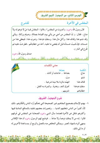 102
‫للشرح‬ ‫اآلخرة‬ ‫في‬ ‫المفلس‬
‫الكلمات‬ ‫معاني‬
‫معناها‬ ‫الكلمة‬
. ‫أثاث‬ ‫أو‬ ‫حاجات‬ .. ‫بضاعة‬ ‫متاع‬
. ِّ‫سب‬ َ‫م‬َ‫ت‬ َ‫ش‬
. ‫شرعية‬ ‫نة‬ّ‫ي‬‫ب‬ ‫بال‬ ‫بالزنا‬ ‫ه‬ُ‫اتهم‬ ‫هذا‬ ‫قذف‬
. ‫القتل‬ ‫به‬ ‫والمراد‬ ، ُ‫ه‬‫وهدر‬ ، ‫الدم‬ ‫أهرق‬ ‫هذا‬ ‫دم‬ ‫سفك‬
. ‫ذنوبهم‬ ‫خطاياهم‬
‫وال‬ ‫له‬ َ‫درهم‬ ‫ال‬ ْ‫ن‬َ‫م‬ ‫فينا‬ ُ‫المفلس‬ :‫قالوا‬ ) ‫المفلس؟‬ ِ‫ن‬َ‫م‬ ‫(أتدرون‬ :)‫(�ص‬ ‫اهلل‬ ‫رسول‬ ‫قال‬
‫ويأتي‬ . ٍ‫وزكاة‬ ٍ‫وصيام‬ ، ٍ‫بصالة‬ ‫القيامة‬ ‫يوم‬ ‫يأتي‬ ‫من‬ ‫أمتي‬ ‫من‬ َ‫المفلس‬ َّ‫إن‬ ( :‫فقال‬ ، ‫متاع‬
‫من‬ ‫هذا‬ ‫فيعطي‬ ،‫هذا‬ َ‫وضرب‬ ،‫هذا‬ َ‫م‬‫د‬ َ‫وسفك‬ ،‫هذا‬ َ‫مال‬ َ‫وأكل‬ ،‫هذا‬ ‫وقذف‬ ‫هذا‬ ‫شتم‬ ‫وقد‬
‫ثم‬ ‫عليه‬ ْ‫فطرحت‬ ، ‫م‬ُ‫ه‬‫خطايا‬ ‫من‬ ‫أخذ‬ ،‫عليه‬ ‫ما‬ ‫قضي‬َ‫ي‬ ‫أن‬ ‫قبل‬ ‫ه‬ُ‫ت‬‫حسنا‬ ْ‫نيت‬َ‫ف‬ ْ‫فإن‬ ،ِ‫ه‬‫حسنات‬
.) ‫النار‬ ‫في‬ َ‫ح‬ِ‫ر‬ُ‫ط‬
)‫(�ص‬ ‫اهلل‬ ‫رسول‬ ‫صدق‬
‫ال�صريف‬‫الحديث‬ì‫صر‬T
‫ذلك‬ ،‫وأفكارهم‬ ‫الناس‬ ‫آراء‬ ‫تحكم‬ ‫التي‬ ‫الصحيحة‬ ‫غير‬ ‫المفاهيم‬ ‫بتصحيح‬ ‫اإلسالم‬ ‫يهتم‬ -1
‫فيها‬ ‫المادية‬ ‫بالمنافع‬ ‫تتقيد‬ ‫بعضهم‬ ‫وتصورات‬ ...‫الدنيا‬ ‫شغلتهم‬ ‫الناس‬ ‫من‬ ً‫ا‬‫كثير‬ ّ‫ألن‬
‫رفهم‬ُ‫ع‬ ‫في‬ ‫المفلس‬ ‫عن‬ ‫الصحابة‬ )‫(�ص‬ ‫النبي‬ ‫سأل‬ ‫فعندما‬ ‫اآلخرة‬ ‫عن‬ ‫غافل‬ ‫وأكثرهم‬
‫اإلفالس‬ ‫هذا‬ ‫أن‬ )‫(�ص‬ ‫الرسول‬ ‫لهم‬ ‫ح‬ ّ‫فوض‬ ...ً‫ا‬‫متاع‬ ‫وال‬ ً‫ا‬‫درهم‬ ‫يملك‬ ‫ال‬ ‫من‬ ‫إنه‬ :‫قالوا‬
‫له‬ ‫اآلخرين‬ ‫بمساعدة‬ ‫أو‬ ‫والربح‬ ‫بالعمل‬ ‫منه‬ ‫التخلص‬ ‫ويمكن‬ ،‫العمر‬ ‫بانتهاء‬ ‫أثره‬ ‫ينتهي‬
.‫ذلك‬ ‫إلى‬ ‫ما‬ ‫أو‬
‫ال�صريف‬‫النبوي‬‫الحديث‬‫من‬:‫الثاني‬‫الدر�ص‬
 