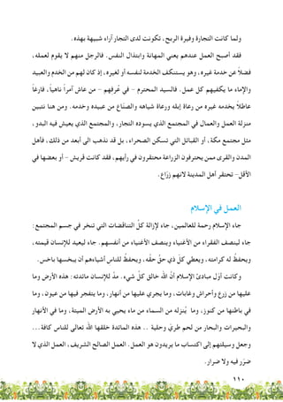 110
.‫بهذه‬ ‫شبيهة‬ ‫آراء‬ ‫التجار‬ ‫لدى‬ ‫تكونت‬ ،‫الربح‬ ‫وفيرة‬ ‫التجارة‬ ‫كانت‬ ‫ولما‬
،‫لعمله‬ ‫يقوم‬ ‫ال‬ ‫منهم‬ ‫فالرجل‬ .‫النفس‬ ‫وابتذال‬ ‫المهانة‬ ‫يعني‬ ‫عندهم‬ ‫العمل‬ ‫أصبح‬ ‫فقد‬
‫والعبيد‬ ‫الخدم‬ ‫من‬ ‫لهم‬ ‫كان‬ ‫إذ‬ ،‫لغيره‬ ‫أو‬ ‫لنفسه‬ ‫الخدمة‬ ‫يستنكف‬ ‫وهو‬ ،‫غيره‬ ‫خدمة‬ ‫عن‬ ً‫ال‬‫فض‬
ً‫ا‬‫فارغ‬ ،ً‫ا‬‫ناهي‬ ً‫ا‬‫آمر‬ ‫عاش‬ ‫من‬ - ‫هم‬ِ‫ف‬‫ر‬ُ‫ع‬ ‫في‬ - ‫المحترم‬ ‫فالسيد‬ .‫عمل‬ ‫كل‬ ‫يكفيهم‬ ‫ما‬ ‫واإلماء‬
‫نتبين‬ ‫هنا‬ ‫ومن‬ .‫وخدمه‬ ‫عبيده‬ ‫من‬ ‫اع‬ّ‫ن‬‫والص‬ ‫شياهه‬ ‫ورعاة‬ ‫إبله‬ ‫رعاة‬ ‫من‬ ‫غيره‬ ‫يخدمه‬ ً‫ال‬‫عاط‬
،‫البدو‬ ‫فيه‬ ‫يعيش‬ ‫الذي‬ ‫والمجتمع‬ ،‫التجار‬ ‫يسوده‬ ‫الذي‬ ‫المجتمع‬ ‫في‬ ‫والعمال‬ ‫العمل‬ ‫منزلة‬
‫فأهل‬ ،‫ذلك‬ ‫من‬ ‫أبعد‬ ‫الى‬ ‫نذهب‬ ‫قد‬ ‫بل‬ ،‫الصحراء‬ ‫تسكن‬ ‫التي‬ ‫القبائل‬ ‫أو‬ ،‫مكة‬ ‫مجتمع‬ ‫مثل‬
‫في‬ ‫بعضها‬ ‫أو‬ - ‫قريش‬ ‫كانت‬ ‫فقد‬ ،‫رأيهم‬ ‫في‬ ‫محتقرون‬ ‫الزراعة‬ ‫يحترفون‬ ‫ممن‬ ‫والقرى‬ ‫المدن‬
.‫اع‬ّ‫ر‬‫ز‬ ‫النهم‬ ‫المدينة‬ ‫أهل‬ ‫تحتقر‬ -‫األقل‬
‫اإلسالم‬ ‫في‬ ‫العمل‬
:‫المجتمع‬ ‫جسم‬ ‫في‬ ‫تنخر‬ ‫التي‬ ‫التناقضات‬ ِّ‫كل‬ ‫إلزالة‬ ‫جاء‬ ،‫للعالمين‬ ‫رحمة‬ ‫اإلسالم‬ ‫جاء‬
،‫قيمته‬ ‫لإلنسان‬ ‫ليعيد‬ ‫جاء‬ .‫أنفسهم‬ ‫من‬ ‫األغنياء‬ ‫وينصف‬ ‫األغنياء‬ ‫من‬ ‫الفقراء‬ ‫لينصف‬ ‫جاء‬
.‫باخس‬ ‫يبخسها‬ ‫أن‬ ‫أشياءهم‬ ِ‫للناس‬ ُ‫ويحفظ‬ ،‫ه‬َّ‫ق‬‫ح‬ ٍّ‫حق‬ ‫ذي‬ ّ‫كل‬ ‫ويعطي‬ ،‫كرامته‬ ‫له‬ ُ‫ويحفظ‬
‫وما‬ ‫األرض‬ ‫هذه‬ :‫مائدته‬ ‫لإلنسان‬ َّ‫مد‬ .‫شيء‬ َّ‫كل‬ ‫خالق‬ ‫اهلل‬ َّ‫أن‬ ‫اإلسالم‬ ‫مبادئ‬ ‫ل‬ّ‫أو‬ ‫وكانت‬
‫وما‬ ،‫عيون‬ ‫من‬ ‫فيها‬ ‫يتفجر‬ ‫وما‬ ،‫أنهار‬ ‫من‬ ‫عليها‬ ‫يجري‬ ‫وما‬ ،‫وغابات‬ ‫وأحراش‬ ‫زرع‬ ‫من‬ ‫عليها‬
‫األنهار‬ ‫في‬ ‫وما‬ ،‫الميتة‬ ‫األرض‬ ‫به‬ ‫يحيي‬ ‫ماء‬ ‫من‬ ‫السماء‬ ‫من‬ ‫نزله‬ُ‫ي‬ ‫وما‬ ،‫كنوز‬ ‫من‬ ‫باطنها‬ ‫في‬
...‫كافة‬ ‫للناس‬ ‫تعالى‬ ‫اهلل‬ ‫خلقها‬ ‫المائدة‬ ‫هذه‬ .. ‫وحلية‬ ّ‫طري‬ ‫لحم‬ ‫من‬ ‫والبحار‬ ‫والبحيرات‬
‫ال‬ ‫الذي‬ ‫العمل‬ ،‫الشريف‬ ‫الصالح‬ ‫العمل‬ .‫العمل‬ ‫هو‬ ‫يريدون‬ ‫ما‬ ‫اكتساب‬ ‫إلى‬ ‫وسيلتهم‬ ‫وجعل‬
.‫ضرار‬ ‫وال‬ ‫فيه‬ ‫ر‬ّ‫ضر‬
 