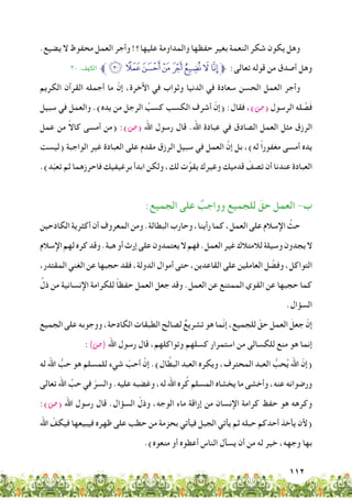112
.‫يضيع‬ ‫ال‬ ‫محفوظ‬ ‫العمل‬ ‫وأجر‬ !‫عليها؟‬ ‫والمداومة‬ ‫حفظها‬ ‫بغير‬ ‫النعمة‬ ‫شكر‬ ‫يكون‬ ‫وهل‬
٣٠ :‫الكهف‬ ‫ﱪ‬‫ﮟ‬‫ﮞ‬‫ﮝ‬‫ﮜ‬‫ﮛ‬‫ﮚ‬‫ﮙ‬‫ﮘ‬‫ﱫ‬ :‫تعالى‬ ‫قوله‬ ‫من‬ ‫أصدق‬ ‫وهل‬
‫الكريم‬ ‫القرآن‬ ‫أجمله‬ ‫ما‬ ّ‫إن‬ ،‫اآلخرة‬ ‫في‬ ‫وثواب‬ ‫الدنيا‬ ‫في‬ ‫سعادة‬ ‫الحسن‬ ‫العمل‬ ‫وأجر‬
‫سبيل‬ ‫في‬ ‫والعمل‬ .)‫يده‬ ‫من‬ ‫الرجل‬ ُ‫كسب‬ ‫الكسب‬ ‫أشرف‬ ّ‫(إن‬ :‫فقال‬ ،)‫(�ص‬ ‫الرسول‬ ‫له‬ َّ‫ص‬َ‫ف‬
‫عمل‬ ‫من‬ ً‫ال‬‫كا‬ ‫أمسى‬ ‫(من‬ :)‫(�ص‬ ‫اهلل‬ ‫رسول‬ ‫قال‬ .‫اهلل‬ ‫عبادة‬ ‫في‬ ‫الصادق‬ ‫العمل‬ ‫مثل‬ ‫الرزق‬
‫(ليست‬ ‫الواجبة‬ ‫غير‬ ‫العبادة‬ ‫على‬ ‫مقدم‬ ‫الرزق‬ ‫سبيل‬ ‫في‬ ‫العمل‬ َّ‫إن‬ ‫بل‬ ،)‫له‬ ً‫ا‬‫مغفور‬ ‫أمسى‬ ‫يده‬
.)‫د‬ّ‫ب‬‫تع‬ ‫ثم‬ ‫فاحرزهما‬ ‫برغيفيك‬ ‫ابدأ‬ ‫ولكن‬ ،‫لك‬ ‫ت‬ِّ‫يقو‬ ‫وغيرك‬ ‫قدميك‬ ّ‫تصف‬ ‫أن‬ ‫عندنا‬ ‫العبادة‬
:‫الجميع‬ ‫على‬ ٌ‫وواجب‬ ‫للجميع‬ ّ‫حق‬ ‫العمل‬ -‫ب‬
‫الكادحين‬‫أكثرية‬‫أن‬‫المعروف‬‫ومن‬.‫البطالة‬‫وحارب‬،‫رأينا‬‫كما‬،‫العمل‬‫على‬‫اإلسالم‬ َّ‫حث‬
‫اإلسالم‬‫لهم‬‫كره‬‫وقد‬.‫هبة‬‫أو‬‫إرث‬‫على‬‫يعتمدون‬‫ال‬‫فهم‬.‫العمل‬‫غير‬‫لالمتالك‬‫وسيلة‬‫يجدون‬‫ال‬
،‫المقتدر‬ ‫الغني‬ ‫عن‬ ‫حجبها‬ ‫فقد‬ ،‫الدولة‬ ‫أموال‬ ‫حتى‬ ،‫القاعدين‬ ‫على‬ ‫العاملين‬ ‫ل‬ َّ‫وفض‬ ،‫التواكل‬
ِّ‫ذل‬ ‫من‬ ‫اإلنسانية‬ ‫للكرامة‬ ً‫ا‬‫حفظ‬ ‫العمل‬ ‫جعل‬ ‫وقد‬ .‫العمل‬ ‫عن‬ ‫الممتنع‬ ‫القوي‬ ‫عن‬ ‫حجبها‬ ‫كما‬
.‫السؤال‬
‫الجميع‬ ‫على‬ ‫ووجوبه‬ ،‫الكادحة‬ ‫الطبقات‬ ‫لصالح‬ ٌ‫تشريع‬ ‫هو‬ ‫ّما‬‫ن‬‫إ‬ ،‫للجميع‬ ّ‫حق‬ ‫العمل‬ َ‫جعل‬ ّ‫إن‬
:)‫(�ص‬ ‫اهلل‬ ‫رسول‬ ‫قال‬ ،‫وتواكلهم‬ ‫كسلهم‬ ‫استمرار‬ ‫من‬ ‫للكسالى‬ ‫منع‬ ‫هو‬ ‫إنما‬
‫له‬ ‫اهلل‬ ُّ‫حب‬ ‫هو‬ ‫للمسلم‬ ‫شيء‬ ّ‫أحب‬ َّ‫إن‬ .)‫ال‬ َّ‫البط‬ ‫العبد‬ ‫ويكره‬ ،‫المحترف‬ ‫العبد‬ ُّ‫حب‬ُ‫ي‬ ‫اهلل‬ ّ‫(إن‬
‫تعالى‬ ‫اهلل‬ ِّ‫حب‬ ‫في‬ ّ‫والسر‬ .‫عليه‬ ‫وغضبه‬ ،‫له‬ ‫اهلل‬ ‫ره‬ُ‫ك‬ ‫المسلم‬ ‫يخشاه‬ ‫ما‬ ‫وأخشى‬ ،‫عنه‬ ‫ورضوانه‬
:)‫(�ص‬ ‫اهلل‬ ‫رسول‬ ‫قال‬ .‫السؤال‬ ّ‫وذل‬ ،‫الوجه‬ ‫ماء‬ ‫إراقة‬ ‫من‬ ‫اإلنسان‬ ‫كرامة‬ ‫حفظ‬ ‫هو‬ ‫وكرهه‬
‫اهلل‬ ّ‫فيكف‬ ‫فيبيعها‬ ‫ظهره‬ ‫على‬ ‫حطب‬ ‫من‬ ‫بحزمة‬ ‫فيأتي‬ ‫الجبل‬ ‫يأتي‬ ‫ثم‬ ‫حبله‬ ‫أحدكم‬ ‫يأخذ‬ ‫(ألن‬
.)‫منعوه‬ ‫أو‬ ‫أعطوه‬ ‫الناس‬ ‫يسأل‬ ‫أن‬ ‫من‬ ‫له‬ ‫خير‬ ،‫وجهه‬ ‫بها‬
 