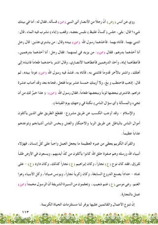 113
‫بيتك‬ ‫في‬ ‫أما‬ :‫له‬ ‫فقال‬ ،‫فسأله‬ )‫(�ص‬ ‫النبي‬ ‫أتى‬ ‫األنصار‬ ‫من‬ ً‫ال‬‫رج‬ َّ‫أن‬ )‫(رض‬ ‫أنس‬ ‫عن‬ ‫روي‬
:‫قال‬ ،‫الماء‬ ‫فيه‬ ‫نشرب‬ )‫(إناء‬ ‫وقعب‬ ،‫بعضه‬ ‫نلبس‬ )‫غليظ‬ ٌ‫ء‬‫(كسا‬ ‫حلس‬ ،‫بلى‬ :‫قال‬ ‫شيء؟‬
‫رجل‬ ‫قال‬ :‫هذين‬ ‫يشتري‬ ‫من‬ :‫وقال‬ ‫بيده‬ )‫(�ص‬ ‫اهلل‬ ‫رسول‬ ‫فأخذهما‬ .‫بهما‬ ‫فأتاه‬ .‫بهما‬ ‫ائتني‬
،‫بدرهمين‬ ‫آخذهما‬ ‫أنا‬ :‫رجل‬ ‫فقال‬ :‫ثمنهما‬ ‫في‬ ‫يزيد‬ ‫من‬ :)‫(�ص‬ ‫فقال‬ ،‫بدرهم‬ ‫آخذهما‬ ‫أنا‬
‫إلى‬ ‫فانبذه‬ ً‫ا‬‫طعام‬ ‫باحدهما‬ ‫اشتر‬ ‫وقال‬ ،‫األنصاري‬ ‫فأعطاهما‬ ‫الدرهمين‬ ‫وأخذ‬ ،‫إياه‬ ‫فأعطاهما‬
‫ثم‬ ،‫بيده‬ ً‫ا‬‫عود‬ )‫(�ص‬ ‫اهلل‬ ‫رسول‬ ‫فيه‬ َّ‫فشد‬ ،‫به‬ ‫فأتاه‬ ،‫به‬ ‫فائتني‬ ً‫ا‬‫قدوم‬ ‫باآلخر‬ ‫واشتر‬ ،‫أهلك‬
‫عشرة‬ ‫أصاب‬ ‫وقد‬ ‫بعد‬ ‫فجاءه‬ ،‫ففعل‬ ً‫ا‬‫يوم‬ ‫عشر‬ ‫خمسة‬ ‫أرينك‬ ‫وال‬ ، ْ‫بع‬ ‫و‬ ‫فاحتطب‬ ‫إذهب‬ :‫قال‬
‫أن‬ ‫من‬ ‫لك‬ ٌ‫خير‬ ‫هذا‬ ( :)‫(�ص‬ ‫اهلل‬ ‫رسول‬ ‫فقال‬ ،ً‫ا‬‫طعام‬ ‫وببعضها‬ ً‫ا‬‫ثوب‬ ‫ببعضها‬ ‫فاشترى‬ ،‫دراهم‬
.)‫القيامة‬ ‫يوم‬ ‫وجهك‬ ‫في‬ ‫نكتة‬ )‫الناس‬ ‫سؤال‬ ‫(أي‬ ‫والمسألة‬ ‫تجيء‬
‫يأكلون‬ ‫الذين‬ ‫على‬ ‫الطريق‬ َ‫فقطع‬ -‫مشروع‬ ‫طريق‬ ‫عن‬ ‫الكسب‬ ‫أوجب‬ ‫وقد‬ - ‫واإلسالم‬
‫وتوعدهم‬ ‫أشياءهم‬ ‫الناس‬ ‫وبخس‬ ‫والغش‬ ‫واالحتكار‬ ‫الربا‬ ‫طريق‬ ‫عن‬ ‫بالباطل‬ ‫الناس‬ ‫أموال‬
.ً‫ا‬‫عظيم‬ ً‫ا‬‫عذاب‬
‫فهؤالء‬ ،‫إنسان‬ ِّ‫كل‬ ‫على‬ ً‫ا‬‫واجب‬ ‫العمل‬ ‫يجعل‬ ‫ما‬ ‫العظيمة‬ ‫بره‬ِ‫ع‬ ‫من‬ ‫يعطي‬ ‫الكريم‬ ‫والقرآن‬
ً‫ا‬‫طلب‬ ‫األرض‬ ‫في‬ ‫ويسعون‬ ،‫أيديهم‬ ِّ‫كد‬ ‫من‬ ‫يأكلون‬ ‫كانوا‬ ‫اهلل‬ ‫خلق‬ ‫صفوة‬ ‫وهم‬ ‫ورسله‬ ‫اهلل‬ ‫أنبياء‬
‫على‬ - )‫(ع‬ ‫داود‬ ‫وكان‬ ،‫كذلك‬ ً‫ا‬‫نجار‬ )‫(ع‬ ‫إبراهيم‬ ‫وكان‬ ،ً‫ا‬‫نجار‬ )‫(ع‬ ‫نوح‬ ‫كان‬ ‫فقد‬ ،‫للرزق‬
‫رعوا‬ ‫األنبياء‬ ‫وكل‬ ،ً‫ا‬‫صياد‬ ‫ويونس‬ ،ً‫ا‬‫نجار‬ ً‫ا‬‫زكري‬ ‫وكان‬ ،‫السابغة‬ ‫الدروع‬ ‫يصنع‬ ً‫ا‬‫حداد‬ - ‫غناه‬
)‫(�ص‬ ً‫ا‬‫محمد‬ ‫الرسول‬ ّ‫أن‬ ‫الشريفة‬ ‫السيرة‬ ‫من‬ ‫وتعلمون‬ ،‫شعيب‬ ‫غنم‬ )‫(ع‬ ‫موسى‬ ‫رعى‬ .‫الغنم‬
.‫بالتجارة‬ ‫عمل‬
.‫الكريمة‬ ‫الحياة‬ ‫مستلزمات‬ ‫لنا‬ ‫يوفر‬ ‫عليها‬ ‫والقائمين‬ ‫األعمال‬ ‫تنوع‬ َّ‫إن‬
 