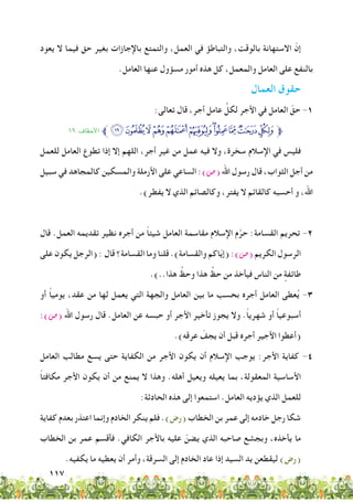 117
‫يعود‬ ‫ال‬ ‫فيما‬ ‫حق‬ ‫بغير‬ ‫باإلجازات‬ ‫والتمتع‬ ،‫العمل‬ ‫في‬ ‫والتباطؤ‬ ،‫بالوقت‬ ‫االستهانة‬ ّ‫إن‬
.‫العامل‬ ‫عنها‬ ‫مسؤول‬ ‫أمور‬ ‫هذه‬ ‫كل‬ ،‫والمعمل‬ ‫العامل‬ ‫على‬ ‫بالنفع‬
‫العمال‬ ‫حقوق‬
:‫تعالى‬ ‫قال‬ ،‫أجر‬ ‫عامل‬ ِّ‫لكل‬ ‫األجر‬ ‫في‬ ‫العامل‬ ّ‫حق‬ -1
١٩ :‫األحقاف‬ ‫ﱪ‬‫ﯲ‬‫ﯱ‬‫ﯰ‬‫ﯯ‬‫ﯮ‬‫ﯭ‬‫ﯬ‬‫ﯫ‬‫ﯪ‬‫ﯩ‬‫ﯨ‬‫ﱫ‬
‫للعمل‬ ‫العامل‬ ‫تطوع‬ ‫إذا‬ ‫إال‬ ‫اللهم‬ ،‫أجر‬ ‫غير‬ ‫من‬ ‫عمل‬ ‫فيه‬ ‫وال‬ ،‫سخرة‬ ‫اإلسالم‬ ‫في‬ ‫فليس‬
‫سبيل‬ ‫في‬ ‫كالمجاهد‬ ‫والمسكين‬ ‫األرملة‬ ‫على‬ ‫الساعي‬ :)‫(�ص‬ ‫اهلل‬ ‫رسول‬ ‫قال‬ ،‫الثواب‬ ‫أجل‬ ‫من‬
.)‫يفطر‬ ‫ال‬ ‫الذي‬ ‫وكالصائم‬ ،‫يفتر‬ ‫ال‬ ‫كالقائم‬ ‫أحسبه‬ ‫و‬ ،‫اهلل‬
‫قال‬ .‫العمل‬ ‫تقديمه‬ ‫نظير‬ ‫أجره‬ ‫من‬ ً‫ا‬‫شيئ‬ ‫العامل‬ ‫مقاسمة‬ ‫اإلسالم‬ ‫م‬َّ‫حر‬ :‫القسامة‬ ‫تحريم‬ -2
‫على‬ ‫يكون‬ ‫(الرجل‬ : ‫قال‬ ‫القسامة؟‬ ‫وما‬ ‫قلنا‬ .)‫والقسامة‬ ‫اكم‬ّ‫ي‬‫(إ‬ :)‫(�ص‬ ‫الكريم‬ ‫الرسول‬
.)..‫هذا‬ ِّ‫وحظ‬ ‫هذا‬ ِّ‫حظ‬ ‫من‬ ‫فيأخذ‬ ‫الناس‬ ‫من‬ ٍ‫طائفة‬
‫أو‬ ً‫ا‬‫يومي‬ ،‫عقد‬ ‫من‬ ‫لها‬ ‫يعمل‬ ‫التي‬ ‫والجهة‬ ‫العامل‬ ‫بين‬ ‫ما‬ ‫بحسب‬ ‫أجره‬ ‫العامل‬ ‫عطى‬ُ‫ي‬ -3
:)‫(�ص‬ ‫اهلل‬ ‫رسول‬ ‫قال‬ .‫العامل‬ ‫عن‬ ‫حبسه‬ ‫أو‬ ‫األجر‬ ‫تأخير‬ ‫يجوز‬ ‫وال‬ .ً‫ا‬‫شهري‬ ‫أو‬ ً‫ا‬‫أسبوعي‬
.)‫عرقه‬ ّ‫يجف‬ ‫أن‬ ‫قبل‬ ‫أجره‬ ‫األجير‬ ‫(أعطوا‬
‫العامل‬ ‫مطالب‬ ‫يسع‬ ‫حتى‬ ‫الكفاية‬ ‫من‬ ‫األجر‬ ‫يكون‬ ‫أن‬ ‫اإلسالم‬ ‫يوجب‬ :‫األجر‬ ‫كفاية‬ -4
ً‫ا‬‫مكافئ‬ ‫األجر‬ ‫يكون‬ ‫أن‬ ‫من‬ ‫يمنع‬ ‫ال‬ ‫وهذا‬ .‫أهله‬ ‫ويعيل‬ ‫يعيله‬ ‫بما‬ ،‫المعقولة‬ ‫األساسية‬
:‫الحادثة‬ ‫هذه‬ ‫إلى‬ ‫استمعوا‬ .‫العامل‬ ‫يؤديه‬ ‫الذي‬ ‫للعمل‬
‫كفاية‬ ‫بعدم‬ ‫اعتذر‬ ‫وإنما‬ ‫الخادم‬ ‫ينكر‬ ‫فلم‬ .)‫(رض‬ ‫الخطاب‬ ‫بن‬ ‫عمر‬ ‫إلى‬ ‫خادمه‬ ‫رجل‬ ‫شكا‬
‫الخطاب‬ ‫بن‬ ‫عمر‬ ‫فأقسم‬ .‫الكافي‬ ‫باألجر‬ ‫عليه‬ ّ‫يضن‬ ‫الذي‬ ‫صاحبه‬ ‫وبجشع‬ ،‫يأخذه‬ ‫ما‬
.‫يكفيه‬ ‫ما‬ ‫يعطيه‬ ‫أن‬ ‫وأمر‬ ،‫السرقة‬ ‫إلى‬ ‫الخادم‬ ‫عاد‬ ‫إذا‬ ‫السيد‬ ‫يد‬ ‫ليقطعن‬ )‫(رض‬
 