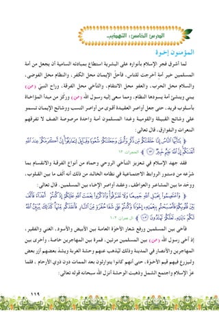 119
‫إخـوة‬ ‫المؤمنون‬
‫أمة‬ ‫من‬ ‫يجعل‬ ‫أن‬ ‫السامية‬ ‫بمبادئه‬ ‫استطاع‬ ‫البشرية‬ ‫على‬ ‫بأنواره‬ ‫اإلسالم‬ ‫فجر‬ ‫أشرق‬ ‫لما‬
،‫الفوضى‬ ‫محل‬ ‫والنظام‬ ،‫الكفر‬ ‫محل‬ ‫اإليمـان‬ َّ‫فأحل‬ ،‫للناس‬ ‫أخرجت‬ ٍ‫أمة‬ ‫خير‬ ‫المسلمين‬
)‫(�ص‬ ّ‫النبي‬ ‫وراح‬ ،‫الفرقة‬ ‫محل‬ ‫والتآخي‬ ،‫االنتقام‬ ‫محل‬ ‫والعفو‬ ،‫الحرب‬ ‫محل‬ ‫والسالم‬
‫المؤاخـاة‬ ‫مبدأ‬ ‫من‬ ‫ز‬ّ‫ورك‬ )‫(�ص‬ ‫اهلل‬ ‫رسـول‬ ‫إليه‬ ‫سعى‬ ‫ومما‬ ،‫النظام‬ ‫يسودها‬ ‫أمة‬ ‫وينشئ‬ ‫يبني‬
‫تـسمو‬ ‫اإليمـان‬ ‫ووشائج‬ ‫النسب‬ ‫أواصر‬ ‫من‬ ‫أقـوى‬ ‫العقيـدة‬ ‫أواصر‬ ‫جعل‬ ‫حتى‬ ،‫فريد‬ ‫بأسـلوب‬
‫تفرقهم‬ ‫ال‬ ‫الصف‬ ‫مرصوصة‬ ‫واحدة‬ ‫أمـة‬ ‫المسلمون‬ ‫وغـدا‬ ‫والقوميـة‬ ‫القبيـلة‬ ‫وشائج‬ ‫على‬
:‫تعالى‬ ‫قال‬ ،‫والـفوارق‬ ‫الـنعرات‬
TSRQPONMLKJIH GFE‫ﱫ‬
1٣ :‫احلجرات‬ ‫ﱪ‬[ZYXWVU
‫بما‬ ‫واالنقسام‬ ‫الفرقـة‬ ‫أنواع‬ ‫من‬ ‫وحماه‬ ‫الروحي‬ ‫التـآخي‬ ‫تـعزيز‬ ‫في‬ ‫اإلسالم‬ ‫جهد‬ ‫فقد‬
،‫القـلوب‬ ‫بين‬ ‫ما‬ ‫ف‬ّ‫ل‬‫أ‬ ‫أنه‬ ‫ذلك‬ ‫من‬ ‫الخالـد‬ ‫نظامه‬ ‫في‬ ‫االجتمـاعية‬ ‫الروابط‬ ‫دستـور‬ ‫من‬ ‫عه‬َّ‫شر‬
:‫تعالى‬ ‫قال‬ .‫المسلمين‬ ‫بين‬ ‫اإلخـاء‬ ‫أواصر‬ ‫وعقـد‬ ،‫والعواطف‬ ‫المشاعـر‬ ‫بين‬ ‫ما‬ ‫د‬ ّ‫ووح‬
‫ﭿ‬‫ﭾ‬ ‫ﭽ‬‫ﭼ‬‫ﭻ‬‫ﭺ‬‫ﭹ‬‫ﭸ‬ ‫ﭷ‬‫ﭶ‬‫ﭵ‬‫ﭴ‬‫ﭳ‬‫ﭲ‬‫ﭱ‬‫ﱫ‬
‫ﮐ‬‫ﮏ‬‫ﮎ‬‫ﮍ‬‫ﮌ‬‫ﮋ‬ ‫ﮊ‬‫ﮉ‬‫ﮈ‬‫ﮇ‬‫ﮆ‬‫ﮅ‬‫ﮄ‬‫ﮃ‬‫ﮂ‬‫ﮁ‬‫ﮀ‬
1٠٣ :‫معران‬ ‫آل‬ ‫ﱪ‬‫ﮕ‬ ‫ﮔ‬‫ﮓ‬‫ﮒ‬‫ﮑ‬
،‫والفقير‬ ‫الغني‬ ،‫واألسود‬ ‫األبيض‬ ‫بين‬ ‫العامـة‬ ‫ة‬ّ‫األخو‬ ‫شعار‬ ‫ورفع‬ ‫المسلمين‬ ‫بين‬ ‫فآخى‬
‫بين‬ ‫وأخرى‬ ،‫خاصة‬ ‫المهاجرين‬ ‫بين‬ ‫فمرة‬ ،‫مرتين‬ ‫المسلمين‬ ‫بين‬ )‫(�ص‬ ‫اهلل‬ ‫رسول‬ ‫آخى‬ ‫إذ‬
‫بعض‬ ‫أزر‬ ‫بعضهم‬ ّ‫ويشد‬ ‫الغربة‬ ‫وحشة‬ ‫عنهم‬ ‫ذهب‬ُ‫لي‬ ‫وذلك‬ ‫المدينة‬ ‫في‬ ‫واألنصار‬ ‫المهاجرين‬
‫فلما‬ ، ‫األرحام‬ ‫ذوي‬ ‫دون‬ ‫الممات‬ ‫بعد‬ ‫يتوارثون‬ ‫كانوا‬ ‫أنهم‬ ‫حتى‬ ،‫ة‬ّ‫األخـو‬ ‫قيم‬ ‫فيهم‬ ‫ولـيزرع‬
:‫تعالى‬ ‫قوله‬ ‫سبحانه‬ ‫اهلل‬ ‫أنزل‬ ‫الوحشة‬ ‫وذهبت‬ ‫الشمل‬ ‫واجتمع‬ ‫اإلسالم‬ َّ‫عز‬
‫التهذيب‬:‫الخام�ص‬‫الدر�ص‬
 