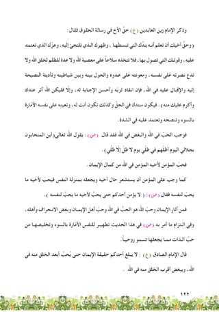 122
:‫فقال‬ ‫الحقوق‬ ‫رسالة‬ ‫في‬ ‫األخ‬ َّ‫حق‬ )‫(ع‬ ‫العابدين‬ ‫زين‬ ‫اإلمام‬ ‫وذكر‬
‫تعتمد‬ ‫الذي‬ ‫ك‬ّ‫وعز‬ ،‫إليه‬ ‫تلتجئ‬ ‫الـذي‬ ‫وظهرك‬ ، ‫تبسطهـا‬ ‫التي‬ ‫ك‬ُ‫يـد‬ ‫أنـه‬ ‫تعلم‬ ‫أن‬ ‫أخيك‬ ُّ‫(وحق‬
‫وال‬ ‫اهلل‬ ‫لخلق‬ ‫للظلم‬ ‫عدة‬ ‫وال‬ ‫اهلل‬ ‫معصية‬ ‫على‬ ً‫ا‬‫سالح‬ ‫تتخذه‬ ‫فال‬ ،‫بها‬ ‫تصول‬ ‫التي‬ ‫وقوتـك‬ ،‫عليه‬
‫النصيحة‬ ‫وتأديـة‬ ‫شياطينه‬ ‫وبين‬ ‫بينه‬ ‫والحول‬ ‫عـدوه‬ ‫على‬ ‫ومعونته‬ ،‫نفسـه‬ ‫على‬ ‫نصرته‬ ‫تدع‬
‫عندك‬ ‫آثر‬ ‫اهلل‬ ‫فليكن‬ ّ‫وإلا‬ ،‫له‬ ‫اإلجـابة‬ ‫وأحسن‬ ‫ه‬ّ‫ب‬‫لر‬ ‫انقاد‬ ‫فإن‬ ،‫اهلل‬ ‫في‬ ‫عليه‬ ‫واإلقبال‬ ‫إليه‬
‫ارة‬ّ‫م‬‫األ‬ ‫نفسه‬ ‫على‬ ‫وتعينه‬ ،‫له‬ ‫أنت‬ ‫تكون‬ ‫وكذلك‬ ِّ‫الحق‬ ‫في‬ ‫سندك‬ ‫فيكون‬ .)‫منه‬ ‫عليك‬ ‫وأكرم‬
.‫الشدة‬ ‫في‬ ‫عليه‬ ‫وتعتمد‬ ‫وتنصحه‬ ‫بالسوء‬
‫المتحابون‬ ‫تعالى(أين‬ ‫اهلل‬ ‫يقول‬ :)‫(�ص‬ ‫قال‬ ‫فقد‬ ‫اهلل‬ ‫في‬ ‫والبغض‬ ‫اهلل‬ ‫في‬ ّ‫الحب‬ ‫فوجب‬
.)‫ي‬ّ‫ل‬‫ظ‬ ّ‫إلا‬ ّ‫ظل‬ ‫ال‬ ‫يوم‬ ‫ي‬ّ‫ل‬‫ظ‬ ‫في‬ ‫هم‬ّ‫ل‬‫أظ‬ ‫اليوم‬ ‫بجاللي‬
.‫اإليمان‬ ‫كمال‬ ‫من‬ ‫اهلل‬ ‫في‬ ‫المؤمن‬ ‫ألخيه‬ ‫المؤمن‬ ّ‫فحب‬
‫ما‬ ‫ألخيه‬ ّ‫فيحب‬ ‫النفس‬ ‫بمنزلة‬ ‫ويجعله‬ ‫أخيه‬ ‫حال‬ ‫يستشعر‬ ‫أن‬ ‫المؤمن‬ ‫على‬ ‫وجب‬ ‫كما‬
.) ‫لنفسه‬ َّ‫يحب‬ ‫ما‬ ‫ألخيه‬ َّ‫يحب‬ ‫حتى‬ ‫أحدكم‬ ‫يؤمن‬ ‫ال‬ ( :)‫(�ص‬ ‫فقال‬ ‫لنفسه‬ ّ‫يحب‬
،‫وأهله‬ ‫االنـحراف‬ ‫وبغض‬ ‫اإليمـان‬ ‫أهل‬ ّ‫وحب‬ ‫اهلل‬ ‫في‬ ُّ‫الحب‬ ‫هو‬ ‫اهلل‬ ّ‫وحب‬ ‫اإليمان‬ ‫آثار‬ ‫فمن‬
‫من‬ ‫وتخليصهـا‬ ‫بالسوء‬ ‫ارة‬ّ‫م‬‫األ‬ ‫للنفس‬ ‫تطهيـر‬ ‫الحديث‬ ‫هذا‬ ‫في‬ )‫(�ص‬ ‫به‬ ‫أمر‬ ‫ما‬ ‫الـتزام‬ ‫وفي‬
.ً‫ا‬‫روحيـ‬ ‫تسمو‬ ‫يجعلها‬ ‫ممـا‬ ‫الـذات‬ ِّ‫حب‬
‫في‬ ‫منه‬ ‫الخلق‬ ‫أبعد‬ َّ‫حب‬ُ‫ي‬ ‫حتى‬ ‫اإليمان‬ ‫حقيقة‬ ‫أحدكم‬ ‫يبلغ‬ ‫ال‬ : )‫(ع‬ ‫الصادق‬ ‫اإلمام‬ ‫قال‬
. ‫اهلل‬ ‫في‬ ‫منه‬ ‫الخلق‬ ‫أقرب‬ ‫ويبغض‬ ،‫اهلل‬
 