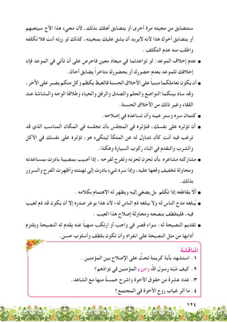 124
‫سيتعبهم‬ ‫األخ‬ ‫هذا‬ ‫مجيء‬ ‫ألن‬ ،‫بذلك‬ ‫أهلك‬ ‫يتضايق‬ ‫أو‬ ‫أخرى‬ ‫مرة‬ ‫مجيئه‬ ‫من‬ ‫ستتضايق‬
‫تكلفه‬ ‫فال‬ ‫أنت‬ ‫زرته‬ ‫لو‬ ‫كذلك‬ ،‫بمجيئه‬ ‫عليك‬ ‫يشق‬ ‫أن‬ ‫اليريد‬ ‫ألنه‬ ‫هذا‬ ‫أخوك‬ ‫يتضايق‬ ‫أو‬
. ‫التكلف‬ ‫عدم‬ ‫منه‬ ‫واطلب‬
‫فإن‬ ‫الموعد‬ ‫في‬ ‫تأتي‬ ‫أن‬ ‫على‬ ‫فاحرص‬ ‫معين‬ ‫ميعاد‬ ‫في‬ ‫تواعدتما‬ ‫لو‬ :‫الموعد‬ ‫إخالف‬ ‫عدم‬ •
.‫أخاك‬ ‫يضايق‬ ً‫ا‬‫متاخر‬ ‫بحضورك‬ ‫أو‬ ‫حضورك‬ ‫بعدم‬ ‫للموعد‬ ‫إخالفك‬
،‫اآلخر‬‫على‬‫يصبر‬‫منكم‬‫وكل‬‫يكظم‬‫فالغيظ‬‫الحسنة‬‫األخالق‬‫على‬ ً‫ا‬‫مبني‬‫تعاملكما‬‫يكون‬‫أن‬•
‫عند‬ ‫والبشاشة‬ ‫الوجه‬ ‫وطالقة‬ ‫والحياء‬ ‫والرفق‬ ‫والصدق‬ ‫والحلم‬ ‫التواضع‬ ‫بينكما‬ ‫ساد‬ ‫وقد‬
.‫الحسنة‬ ‫األخالق‬ ‫من‬ ‫ذلك‬ ‫وغير‬ ‫اللقاء‬
.‫إصالحه‬ ‫في‬ ‫تساعده‬ ‫وأن‬ ‫عيبه‬ ‫وستر‬ ‫سره‬ ‫كتمان‬ •
‫قد‬ ‫الذي‬ ‫المناسب‬ ‫المكان‬ ‫في‬ ‫تجلسه‬ ‫بأن‬ ‫المجلس‬ ‫في‬ ‫فتؤثره‬ ،‫نفسك‬ ‫على‬ ‫تؤثره‬ ‫أن‬ •
‫األكل‬ ‫في‬ ‫نفسك‬ ‫على‬ ‫تؤثره‬ ،‫هو‬ ‫ليتكىء‬ ‫المتكأ‬ ‫عن‬ ‫له‬ ‫تتنازل‬ ‫كأن‬ ‫أنت‬ ‫فيه‬ ‫ترغب‬
.‫وهكذا‬ ‫السيارة‬ ‫ركوب‬ ‫اثناء‬ ‫في‬ ‫والتقدم‬ ‫والشرب‬
‫بمساعدته‬ ‫بادرت‬ ‫بمصيبة‬ ‫أصيب‬ ‫إذا‬ ، ‫لفرحه‬ ‫وتفرح‬ ‫لحزنه‬ ‫تحزن‬ ‫بأن‬ ‫مشاعره‬ ‫مشاركته‬ •
‫والسرور‬ ‫الفرح‬ ‫وأظهرت‬ ‫تهنئته‬ ‫إلى‬ ‫بادرت‬ ‫شيء‬ ‫ره‬ ّ‫س‬ ‫وإذا‬ ،‫عليه‬ ‫وقعها‬ ‫تخفيف‬ ‫ومحاولة‬
.‫بذلك‬
. ‫بكالمه‬ ‫االهتمام‬ ‫له‬ ‫ويظهر‬ ‫إليه‬ ‫يصغي‬ ‫بل‬ ‫تكلم‬ ‫إذا‬ ‫يقاطعه‬ ّ‫ألا‬ •
‫لعيب‬ ‫ذم‬ ‫قد‬ ‫يكون‬ ‫أن‬ ‫إال‬ ‫صدره‬ ‫يوغر‬ ‫هذا‬ ‫ألن‬ ‫له؛‬ ‫الناس‬ ‫ذم‬ ‫يبلغه‬ ‫وال‬ ‫له‬ ‫الناس‬ ‫مدح‬ ‫بلغه‬ُ‫ي‬ •
. ‫العيب‬ ‫هذا‬ ‫إصالح‬ ‫ومحاولة‬ ‫بنصحه‬ ‫فليتلطف‬ ،‫فيه‬
‫ويلتزم‬ ‫النصيحة‬ ‫له‬ ‫يقدم‬ ‫عنه‬ ً‫ا‬‫منهي‬ ‫ارتكب‬ ‫أو‬ ‫واجب‬ ‫في‬ ‫قصر‬ ‫سواء‬ :‫له‬ ‫النصيحة‬ ‫تقديم‬ •
.‫حسن‬ ‫وأسلوب‬ ‫بلطف‬ ‫تكون‬ ‫وأن‬ ‫انفراد‬ ‫على‬ ‫النصيحة‬ ‫مثل‬ ‫من‬ ‫آدابها‬
‫املناقشة‬
. ‫المؤمنين‬ ‫بين‬ ‫اإلصالح‬ ‫على‬ ُّ‫تحث‬ ‫كريمة‬ ‫بآية‬ ‫استشهد‬ 	.1
‫ّهم؟‬‫د‬‫توا‬ ‫في‬ ‫المؤمنين‬ )‫(�ص‬ ‫اهلل‬ ‫رسول‬ ‫ه‬ّ‫ب‬‫ش‬ ‫كيف‬ 	.2
.‫الشاهد‬ ‫مع‬ ‫منها‬ ً‫ة‬‫خمس‬ ‫واشرح‬ ‫األخوة‬ ‫حقوق‬ ‫من‬ ً‫ة‬‫عشر‬ ‫عدد‬ 	.3
‫المجتمع؟‬ ‫في‬ ‫األخوة‬ ‫روح‬ ‫غياب‬ ‫أثر‬ ‫ما‬ .4
 